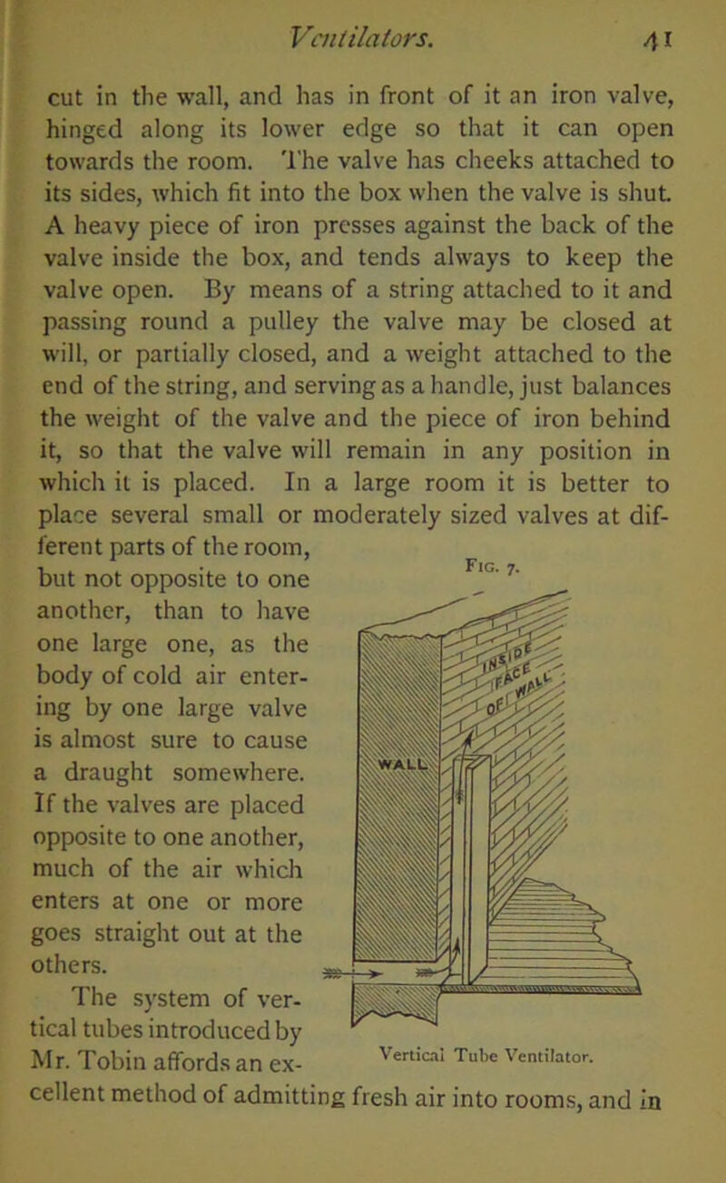 cut in the wall, and has in front of it an iron valve, hinged along its lower edge so that it can open towards the room. The valve has cheeks attached to its sides, which fit into the box when the valve is shut. A heavy piece of iron presses against the back of the valve inside the box, and tends always to keep the valve open. By means of a string attached to it and passing round a pulley the valve may be closed at will, or partially closed, and a weight attached to the end of the string, and serving as a handle, just balances the weight of the valve and the piece of iron behind it, so that the valve will remain in any position in which it is placed. In a large room it is better to place several small or moderately sized valves at dif- ferent parts of the room, but not opposite to one another, than to have one large one, as the body of cold air enter- ing by one large valve is almost sure to cause a draught somewhere. If the valves are placed opposite to one another, much of the air which enters at one or more goes straight out at the others. The system of ver- tical tubes introduced by Mr. Tobin affords an ex- Vertical Tube Ventilator. cellent method of admitting fresh air into rooms, and in