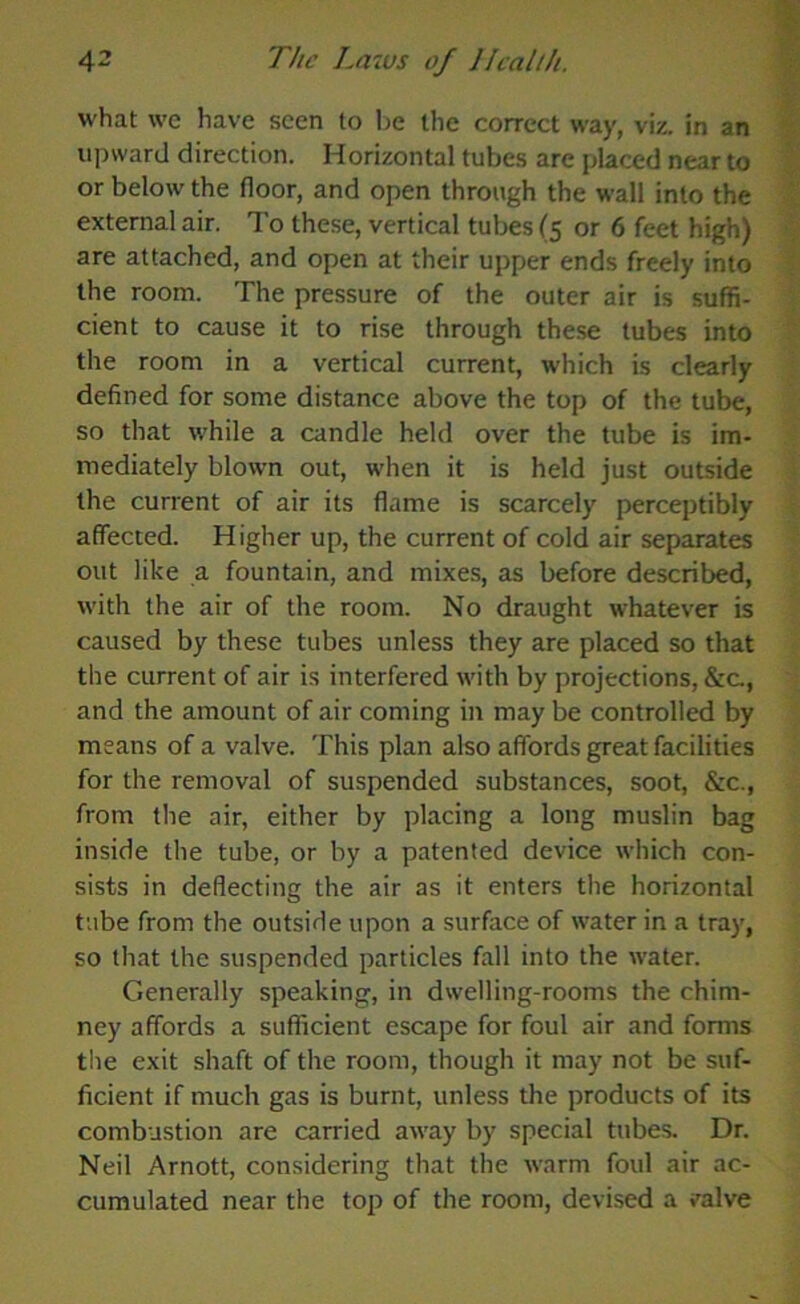 what we have seen to be the correct way, viz. in an upward direction. Horizontal tubes are placed near to the room. The pressure of the outer air is suffi- cient to cause it to rise through these tubes into the room in a vertical current, which is clearly defined for some distance above the top of the tube, so that while a candle held over the tube is im- mediately blown out, when it is held just outside the current of air its flame is scarcely perceptibly affected. Higher up, the current of cold air separates out like a fountain, and mixes, as before described, with the air of the room. No draught whatever is caused by these tubes unless they are placed so that the current of air is interfered with by projections, &c, and the amount of air coming in may be controlled by means of a valve. This plan also affords great facilities for the removal of suspended substances, soot, &c., from the air, either by placing a long muslin bag inside the tube, or by a patented device which con- sists in deflecting the air as it enters the horizontal tube from the outside upon a surface of water in a tray, so that the suspended particles fall into the water. Generally speaking, in dwelling-rooms the chim- ney affords a sufficient escape for foul air and forms the exit shaft of the room, though it may not be suf- ficient if much gas is burnt, unless the products of its combustion are carried away by special tubes. Dr. Neil Arnott, considering that the warm foul air ac- cumulated near the top of the room, devised a valve ,'V