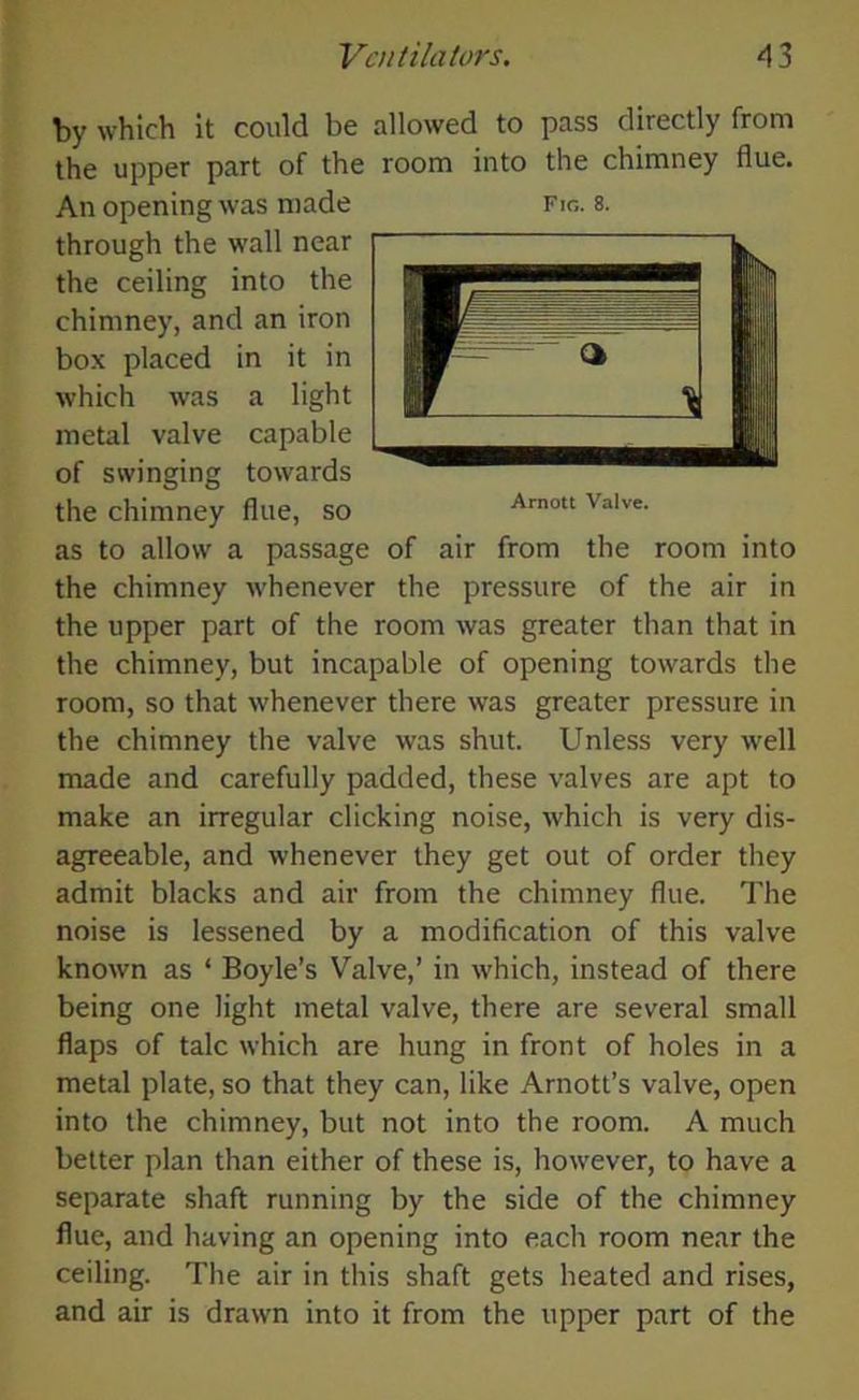 by which it could be allowed to pass directly from the upper part of the room into the chimney flue. Arnott Valve. An opening was made Fig. 8. through the wall near the ceiling into the chimney, and an iron box placed in it in which was a light metal valve capable of swinging towards the chimney flue, so as to allow a passage of air from the room into the chimney whenever the pressure of the air in the upper part of the room was greater than that in the chimney, but incapable of opening towards the room, so that whenever there was greater pressure in the chimney the valve was shut. Unless very well made and carefully padded, these valves are apt to make an irregular clicking noise, which is very dis- agreeable, and whenever they get out of order they admit blacks and air from the chimney flue. The noise is lessened by a modification of this valve known as ‘ Boyle’s Valve,’ in which, instead of there being one light metal valve, there are several small flaps of talc which are hung in front of holes in a metal plate, so that they can, like Arnott’s valve, open into the chimney, but not into the room. A much better plan than either of these is, however, to have a separate shaft running by the side of the chimney flue, and having an opening into each room near the ceiling. The air in this shaft gets heated and rises, and air is drawn into it from the upper part of the