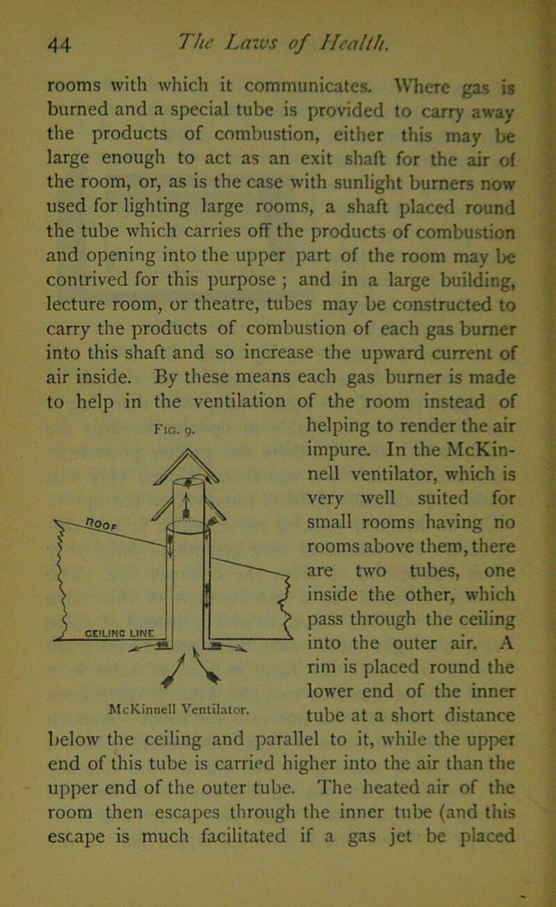 rooms with which it communicates. Where gas is burned and a special tube is provided to carry away the products of combustion, either this may be large enough to act as an exit shaft for the air of the room, or, as is the case with sunlight burners now used for lighting large rooms, a shaft placed round the tube which carries off the products of combustion and opening into the upper part of the room may be contrived for this purpose ; and in a large building, lecture room, or theatre, tubes may be constructed to carry the products of combustion of each gas burner into this shaft and so increase the upward current of air inside. By these means each gas burner is made to help in the ventilation of the room instead of helping to render the air impure. In the McKin- nell ventilator, which is very well suited for small rooms having no rooms above them, there are two tubes, one inside the other, which pass through the ceiling into the outer air. A rim is placed round the lower end of the inner tube at a short distance below the ceiling and parallel to it, while the upper end of this tube is carried higher into the air than the upper end of the outer tube. The heated air of the room then escapes through the inner tube (and this escape is much facilitated if a gas jet be placed