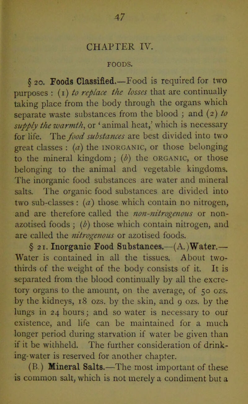 4 7 CHAPTER IV. FOODS. § 20. Foods Classified.—Food is required for two purposes : (i) to replace the losses that are continually taking place from the body through the organs which separate waste substances from the blood ; and (2) to supply the warmth, or ‘ animal heat,’ which is necessary for life. The food substances are best divided into two great classes : (a) the inorganic, or those belonging to the mineral kingdom; (b) the organic, or those belonging to the animal and vegetable kingdoms. The inorganic food substances are water and mineral salts. The organic food substances are divided into two sub-classes : (a) those which contain no nitrogen, and are therefore called the non-nitrogenous or non- azotised foods ; (b) those which contain nitrogen, and are called the nitrogenous or azotised foods. § 21. Inorganic Food Substances.—(A.)Water.— Water is contained in all the tissues. About two- thirds of the weight of the body consists of it. It is separated from the blood continually by all the excre- tory organs to the amount, on the average, of 50 ozs. by the kidneys, 18 ozs. by the skin, and 9 ozs. by the lungs in 24 hours; and so water is necessary to our existence, and life can be maintained for a much longer period during starvation if water be given than if it be withheld. The further consideration of drink- ing-water is reserved for another chapter. (B.) Mineral Salts.—The most important of these is common salt, which is not merely a condiment but a