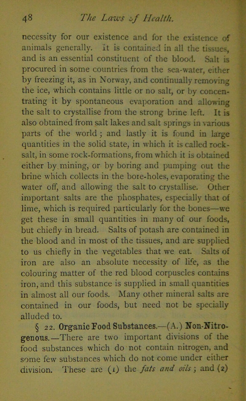 necessity for our existence and for the existence of animals generally. It is contained in all the tissue-, and is an essential constituent of the blood. Salt is procured in some countries from the sea-water, either by freezing it, as in Norway, and continually removing the ice, which contains little or no salt, or by concen- trating it by spontaneous evaporation and allowing the salt to crystallise from the strong brine left. It is also obtained from salt lakes and salt springs in various parts of the world ; and lastly it is found in large quantities in the solid state, in which it is called rock- salt, in some rock-formations, from which it is obtained either by. mining, or by boring and pumping out the brine which collects in the bore-holes, evaporating the water off, and allowing the salt to crystallise. Other important salts are the phosphates, especially that of lime, which is required particularly for the bones—we get these in small quantities in many of our foods, but chiefly in bread. Salts of potash are contained in the blood and in most of the tissues, and are supplied to us chiefly in the vegetables that we eat. Salts of iron are also an absolute necessity of life, as the colouring matter of the red blood corpuscles contains iron, and this substance is supplied in small quantities in almost all our foods. Many other mineral salts are contained in our foods, but need not be specially alluded to. § 22. Organic Food Substances.—(A.) Non-Nitro- genous.—There are two important divisions of the food substances which do not contain nitrogen, and some few substances which do not come under either division. These are (i) the fats and oils; and (2)