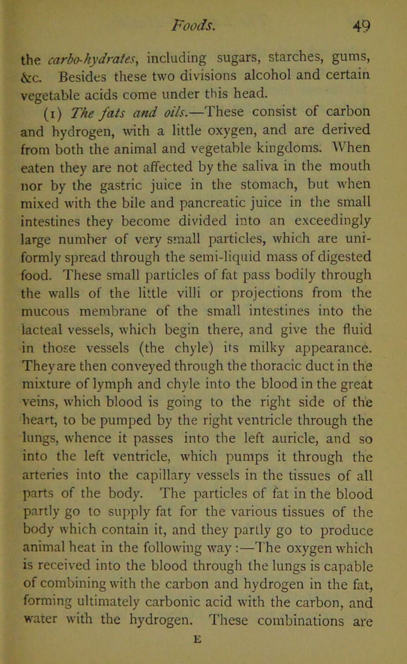 the carbo-hydrates, including sugars, starches, gums, &c. Besides these two divisions alcohol and certain vegetable acids come under this head. (i) The fats and oils.—These consist of carbon and hydrogen, with a little oxygen, and are derived from both the animal and vegetable kingdoms. When eaten they are not affected by the saliva in the mouth nor by the gastric juice in the stomach, but when mixed with the bile and pancreatic juice in the small intestines they become divided into an exceedingly large number of very small particles, which are uni- formly spread through the semi-liquid mass of digested food. These small particles of fat pass bodily through the walls of the little villi or projections from the mucous membrane of the small intestines into the lacteal vessels, which begin there, and give the fluid in those vessels (the chyle) its milky appearance. Theyare then conveyed through the thoracic duct in the mixture of lymph and chyle into the blood in the great veins, which blood is going to the right side of the heart, to be pumped by the right ventricle through the lungs, whence it passes into the left auricle, and so into the left ventricle, which pumps it through the arteries into the capillary vessels in the tissues of all parts of the body. The particles of fat in the blood partly go to supply fat for the various tissues of the body which contain it, and they partly go to produce animal heat in the following way :—The oxygen which is received into the blood through the lungs is capable of combining with the carbon and hydrogen in the fat, forming ultimately carbonic acid with the carbon, and water with the hydrogen. These combinations are E