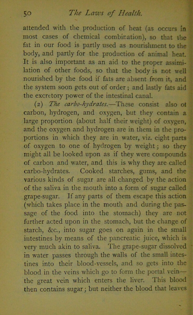 attended with the production of heat (as occurs in most cases of chemical combination), so that the fat in our food is partly used as nourishment to the body, and partly for the production of animal heat. It is also important as an aid to the proper assimi- lation of other foods, so that the body is not well nourished by the food if fats are absent from it, and the system soon gets out of order; and lastly fats aid the excretory power of the intestinal canal. (2) The carbo-hydrates.—These consist also ot carbon, hydrogen, and oxygen, but they contain a large proportion (about half their weight) of oxygen, and the oxygen and hydrogen are in them in the pro- portions in which they are in water, viz. eight parts of oxygen to one of hydrogen by weight; so they might all be looked upon as if they were compounds of carbon and water, and this is why they are called carbo-hydrates. Cooked starches, gums, and the various kinds of sugar are all changed by the action of the saliva in the mouth into a form of sugar called grape-sugar. If any parts of them escape this action (which takes place in the mouth and during the pas- sage of the food into the stomach) they are not further acted upon in the stomach, but the change of starch, &c., into sugar goes on again in the small intestines by means of the pancreatic juice, which is very much akin to saliva. The grape-sugar dissolved in water passes through the walls of the small intes- tines into their blood-vessels, and so gets into the blood in the veins which go to form the portal vein— the great vein which enters the liver. This blood then contains sugar; but neither the blood that leaves