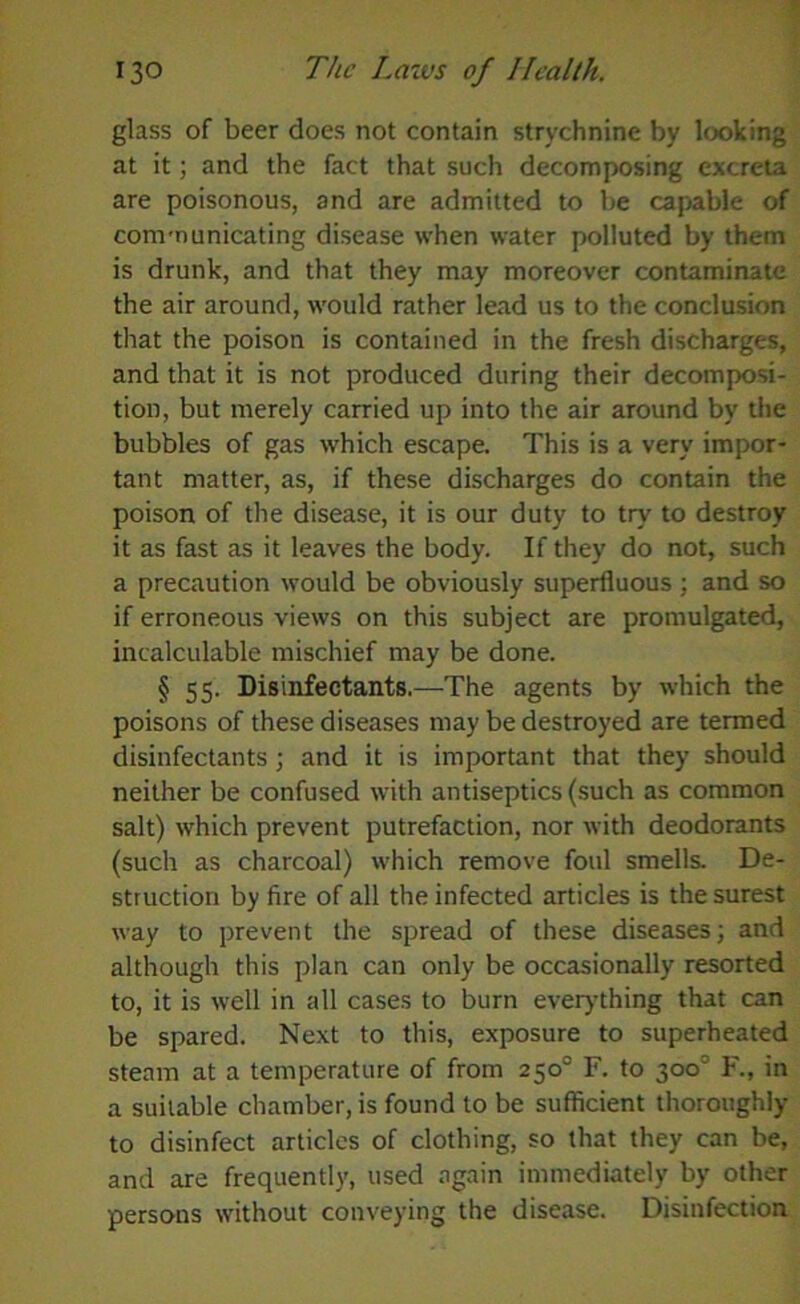 glass of beer does not contain strychnine by looking at it; and the fact that such decomposing excreta are poisonous, and are admitted to be capable of communicating disease when water polluted by them is drunk, and that they may moreover contaminate the air around, would rather lead us to the conclusion that the poison is contained in the fresh discharges, and that it is not produced during their decomposi- tion, but merely carried up into the air around by the bubbles of gas which escape. This is a very impor- tant matter, as, if these discharges do contain the poison of the disease, it is our duty to try to destroy it as fast as it leaves the body. If they do not, such a precaution would be obviously superfluous ; and so if erroneous views on this subject are promulgated, incalculable mischief may be done. § 55. Disinfectants.—The agents by which the poisons of these diseases may be destroyed are termed disinfectants; and it is important that they should neither be confused with antiseptics (such as common salt) which prevent putrefaction, nor with deodorants (such as charcoal) which remove foul smells. De- struction by fire of all the infected articles is the surest way to prevent the spread of these diseases; and although this plan can only be occasionally resorted to, it is well in all cases to burn everything that can be spared. Next to this, exposure to superheated steam at a temperature of from 250° F. to 300° F., in a suitable chamber, is found to be sufficient thoroughly to disinfect articles of clothing, so that they can be, and are frequently, used again immediately by other persons without conveying the disease. Disinfection