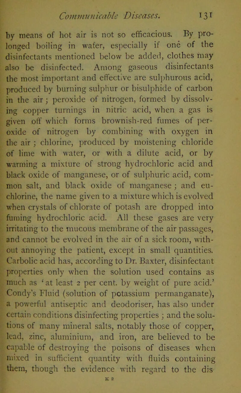 by means of hot air is not so efficacious. By pro- longed boiling in wafer, especially if one of the disinfectants mentioned below be added, clothes may also be disinfected. Among gaseous disinfectants the most important and effective are sulphurous acid, produced by burning sulphur or bisulphide of carbon in the air; peroxide of nitrogen, formed by dissolv- ing copper turnings in nitric acid, when a gas is given off which forms brownish-red fumes of per- oxide of nitrogen by combining with oxygen in the air ; chlorine, produced by moistening chloride of lime with water, or with a dilute acid, or by warming a mixture of strong hydrochloric acid and black oxide of manganese, or of sulphuric acid, com- mon salt, and black oxide of manganese ; and eu- chlorine, the name given to a mixture which is evolved when crystals of chlorate of potash are dropped into fuming hydrochloric acid. All these gases are very irritating to the mucous membrane of the air passages, and cannot be evolved in the air of a sick room, with- out annoying the patient, except in small quantities. Carbolic acid has, according to Dr. Baxter, disinfectant properties only when the solution used contains as much as ‘ at least 2 per cent, by weight of pure acid.’ Condy’s Fluid (solution of potassium permanganate), a powerful antiseptic and deodoriser, has also under certain conditions disinfecting properties ; and the solu- tions of many mineral salts, notably those of copper, lead, zinc, aluminium, and iron, are believed to be capable of destroying the poisons of diseases when mixed in sufficient quantity with fluids containing them, though the evidence with regard to the dis