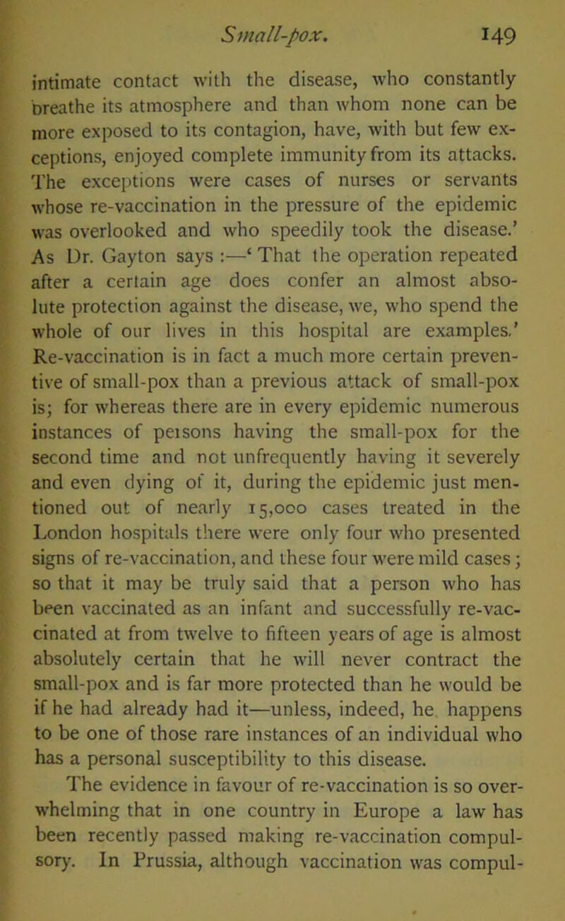 intimate contact with the disease, who constantly breathe its atmosphere and than whom none can be more exposed to its contagion, have, with but few ex- ceptions, enjoyed complete immunity from its attacks. The exceptions were cases of nurses or servants whose re-vaccination in the pressure of the epidemic was overlooked and who speedily took the disease.’ As Dr. Gayton says :—‘ That the operation repeated after a certain age does confer an almost abso- lute protection against the disease, we, who spend the whole of our lives in this hospital are examples.’ Re-vaccination is in fact a much more certain preven- tive of small-pox than a previous attack of small-pox is; for whereas there are in every epidemic numerous instances of peisons having the small-pox for the second time and not unfrequently having it severely and even dying of it, during the epidemic just men- tioned out of nearly 15,000 cases treated in the London hospitals there were only four who presented signs of re-vaccination, and these four were mild cases; so that it may be truly said that a person who has been vaccinated as an infant and successfully re-vac- cinated at from twelve to fifteen years of age is almost absolutely certain that he will never contract the small-pox and is far more protected than he would be if he had already had it—unless, indeed, he happens to be one of those rare instances of an individual who has a personal susceptibility to this disease. The evidence in favour of re-vaccination is so over- whelming that in one country in Europe a law has been recently passed making re-vaccination compul- sory. In Prussia, although vaccination was compul-