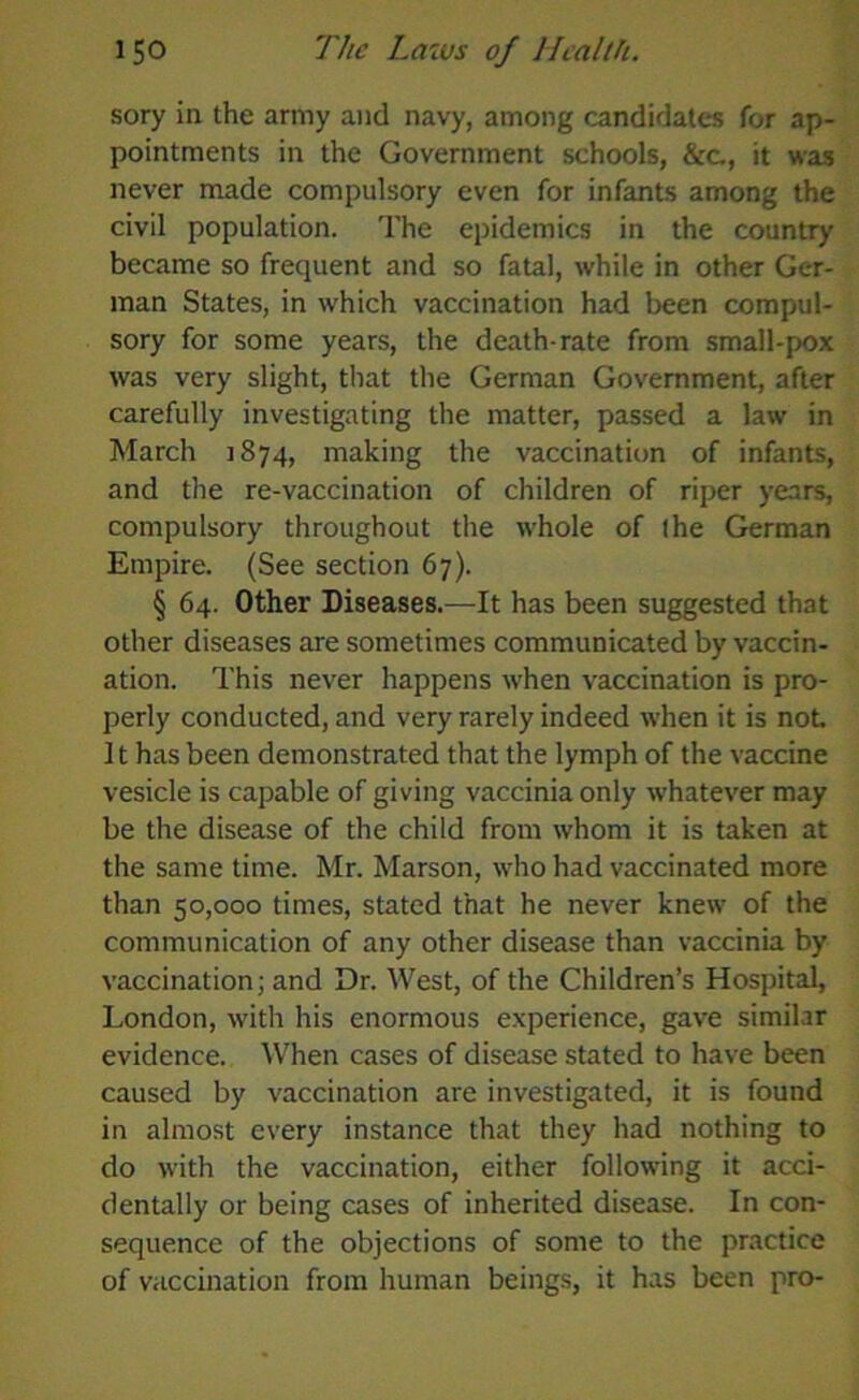 sory in the army and navy, among candidates for ap- pointments in the Government schools, &c., it was never made compulsory even for infants among the civil population. The epidemics in the country became so frequent and so fatal, while in other Ger- man States, in which vaccination had been compul- sory for some years, the death-rate from small-pox was very slight, that the German Government, after carefully investigating the matter, passed a law in March 1874, making the vaccination of infants, and the re-vaccination of children of riper years, compulsory throughout the whole of (he German Empire. (See section 67). § 64. Other Diseases.—It has been suggested that other diseases are sometimes communicated by vaccin- ation. This never happens when vaccination is pro- perly conducted, and very rarely indeed when it is not. It has been demonstrated that the lymph of the vaccine vesicle is capable of giving vaccinia only whatever may be the disease of the child from whom it is taken at the same time. Mr. Marson, who had vaccinated more than 50,000 times, stated that he never knew of the communication of any other disease than vaccinia by vaccination; and Dr. West, of the Children’s Hospital, London, with his enormous experience, gave similar evidence. When cases of disease stated to have been caused by vaccination are investigated, it is found in almost every instance that they had nothing to do with the vaccination, either following it acci- dentally or being cases of inherited disease. In con- sequence of the objections of some to the practice of vaccination from human beings, it has been pro-