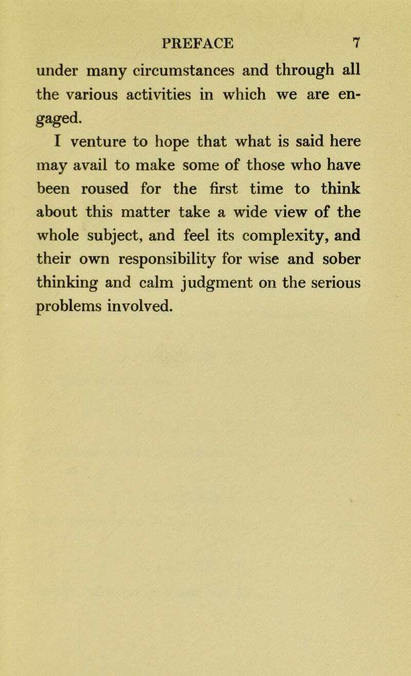 under many circumstances and through all the various activities in which we are en- gaged. I venture to hope that what is said here may avail to make some of those who have been roused for the first time to think about this matter take a wide view of the whole subject, and feel its complexity, and their own responsibility for wise and sober thinking and calm judgment on the serious problems involved.