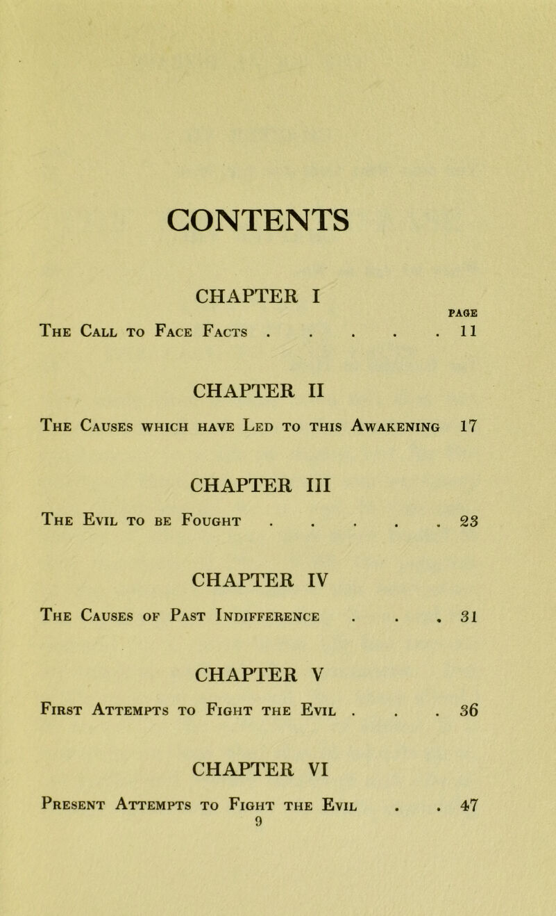 CONTENTS CHAPTER I The Call to Face Facts . CHAPTER II The Causes which have Led to this Awakening CHAPTER HI The Evil to be Fought CHAPTER IV The Causes of Past Indifference CHAPTER V First Attempts to Fight the Evil CHAPTER VI PAGE 11 17 23 31 36 Present Attempts to Fight the Evil . 47