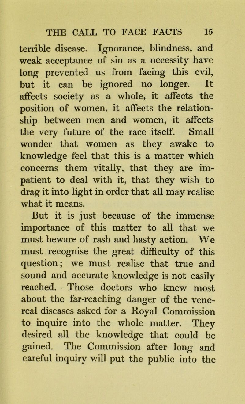 terrible disease. Ignorance, blindness, and weak acceptance of sin as a necessity have long prevented us from facing this evil, but it can be ignored no longer. It affects society as a whole, it affects the position of women, it affects the relation- ship between men and women, it affects the very future of the race itself. Small wonder that women as they awake to knowledge feel that this is a matter which concerns them vitally, that they are im- patient to deal with it, that they wish to drag it into light in order that aU may realise what it means. But it is just because of the immense importance of this matter to all that we must beware of rash and hasty action. We must recognise the great difficulty of this question; we must realise that true and sound and accurate knowledge is not easily reached. Those doctors who knew most about the far-reaching danger of the vene- real diseases asked for a Royal Commission to inquire into the whole matter. They desired all the knowledge that could be gained. The Commission after long and careful inquiry will put the public into the
