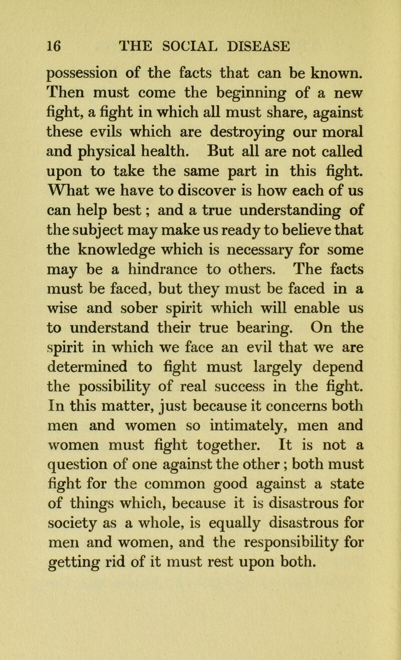 possession of the facts that can be known. Then must come the beginning of a new fight, a fight in which all must share, against these evils which are destroying our moral and physical health. But all are not called upon to take the same part in this fight. What we have to discover is how each of us can help best; and a true understanding of the subject may make us ready to believe that the knowledge which is necessary for some may be a hindrance to others. The facts must be faced, but they must be faced in a wise and sober spirit which will enable us to understand their true bearing. On the spirit in which we face an evil that we are determined to fight must largely depend the possibility of real success in the fight. In this matter, just because it concerns both men and women so intimately, men and women must fight together. It is not a question of one against the other; both must fight for the common good against a state of things which, because it is disastrous for society as a whole, is equally disastrous for men and women, and the responsibility for getting rid of it must rest upon both.