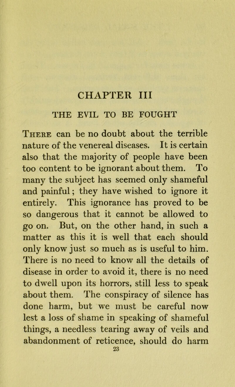 THE EVIL TO BE FOUGHT There can be no doubt about the terrible nature of the venereal diseases. It is certain also that the majority of people have been too content to be ignorant about them. To many the subject has seemed only shameful and painful; they have wished to ignore it entirely. This ignorance has proved to be so dangerous that it cannot be allowed to go on. But, on the other hand, in such a matter as this it is well that each should only know just so much as is useful to him. There is no need to know all the details of disease in order to avoid it, there is no need to dwell upon its horrors, still less to speak about them. The conspiracy of silence has done harm, but we must be careful now lest a loss of shame in speaking of shameful things, a needless tearing away of veils and abandonment of reticence, should do harm