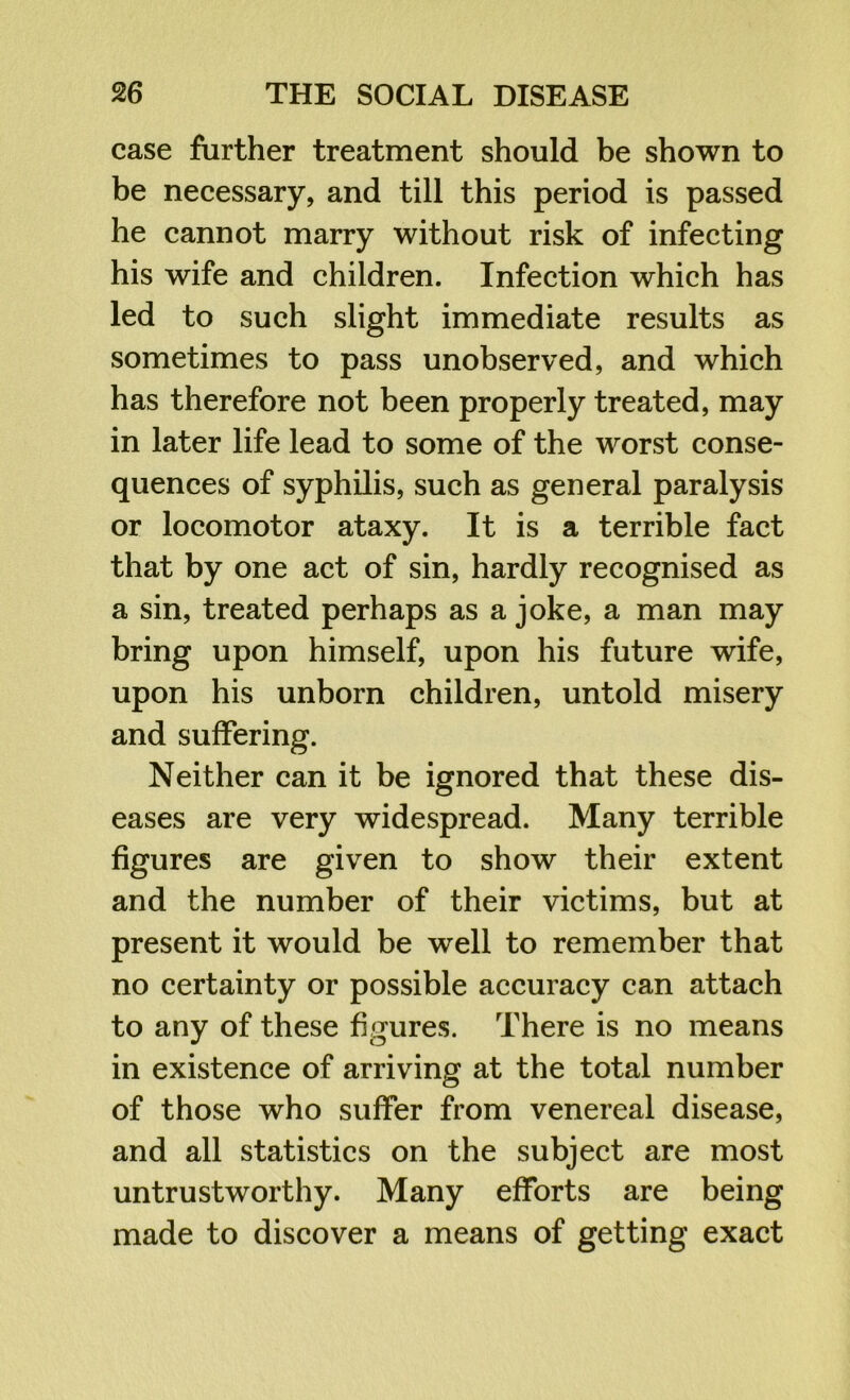 case further treatment should be shown to be necessary, and till this period is passed he cannot marry without risk of infecting his wife and children. Infection which has led to such slight immediate results as sometimes to pass unobserved, and which has therefore not been properly treated, may in later life lead to some of the worst conse- quences of syphilis, such as general paralysis or locomotor ataxy. It is a terrible fact that by one act of sin, hardly recognised as a sin, treated perhaps as a joke, a man may bring upon himself, upon his future wife, upon his unborn children, untold misery and suffering. Neither can it be ignored that these dis- eases are very widespread. Many terrible figures are given to show their extent and the number of their victims, but at present it would be well to remember that no certainty or possible accuracy can attach to any of these figures. There is no means in existence of arriving at the total number of those who suffer from venereal disease, and all statistics on the subject are most untrustworthy. Many efforts are being made to discover a means of getting exact