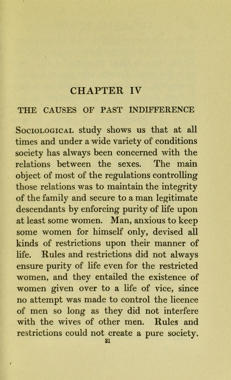 THE CAUSES OF PAST INDIFFERENCE Sociological study shows us that at all times and under a wide variety of conditions society has always been concerned with the relations between the sexes. The main object of most of the regulations controlling those relations was to maintain the integrity of the family and secure to a man legitimate descendants by enforcing purity of life upon at least some women. Man, anxious to keep some women for himself only, devised all kinds of restrictions upon their manner of life. Rules and restrictions did not always ensure purity of life even for the restricted women, and they entailed the existence of women given over to a life of vice, since no attempt was made to control the licence of men so long as they did not interfere with the wives of other men. Rules and restrictions could not create a pure society.