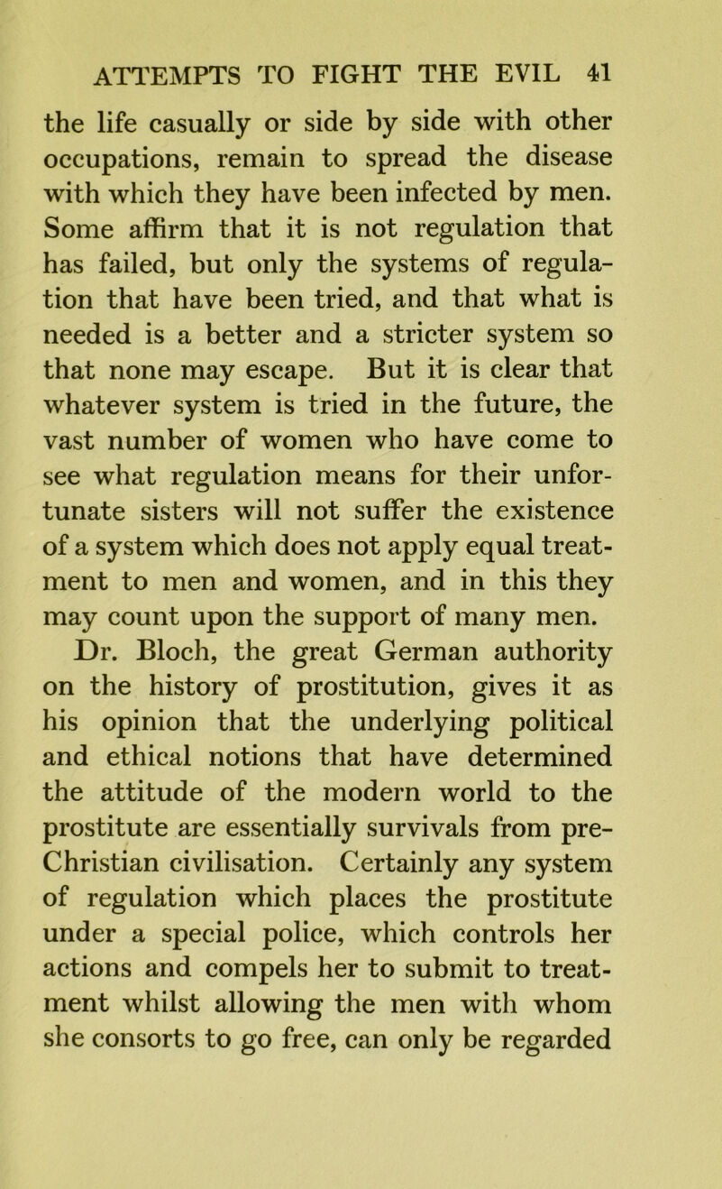 the life casually or side by side with other occupations, remain to spread the disease with which they have been infected by men. Some affirm that it is not regulation that has failed, but only the systems of regula- tion that have been tried, and that what is needed is a better and a stricter system so that none may escape. But it is clear that whatever system is tried in the future, the vast number of women who have come to see what regulation means for their unfor- tunate sisters will not suffer the existence of a system which does not apply equal treat- ment to men and women, and in this they may count upon the support of many men. Dr. Bloch, the great German authority on the history of prostitution, gives it as his opinion that the underlying political and ethical notions that have determined the attitude of the modern world to the prostitute are essentially survivals from pre- Christian civilisation. Certainly any system of regulation which places the prostitute under a special police, which controls her actions and compels her to submit to treat- ment whilst allowing the men with whom she consorts to go free, can only be regarded