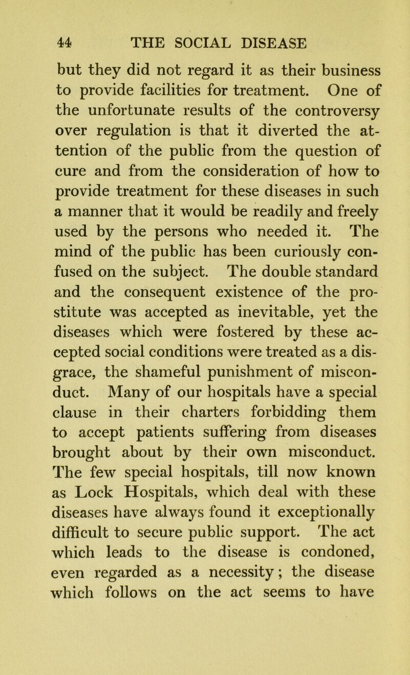 but they did not regard it as their business to provide facilities for treatment. One of the unfortunate results of the controversy over regulation is that it diverted the at- tention of the public from the question of cure and from the consideration of how to provide treatment for these diseases in such a manner that it would be readily and freely used by the persons who needed it. The mind of the public has been curiously con- fused on the subject. The double standard and the consequent existence of the pro- stitute was accepted as inevitable, yet the diseases which were fostered by these ac- cepted social conditions were treated as a dis- grace, the shameful punishment of miscon- duct. Many of our hospitals have a special clause in their charters forbidding them to accept patients suffering from diseases brought about by their own misconduct. The few special hospitals, till now known as Lock Hospitals, which deal with these diseases have always found it exceptionally difficult to secure public support. The act which leads to the disease is condoned, even regarded as a necessity; the disease which follows on the act seems to have