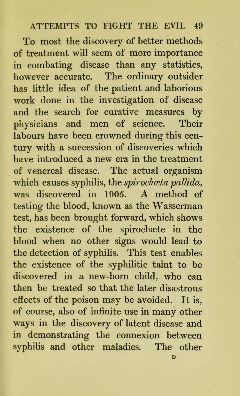 To most the discovery of better methods of treatment will seem of more importance in combating disease than any statistics, however accurate. The ordinary outsider has little idea of the patient and laborious work done in the investigation of disease and the search for curative measures by physicians and men of science. Their labours have been crowned during this cen- tury with a succession of discoveries which have introduced a new era in the treatment of venereal disease. The actual organism which causes syphilis, the spirochceta pallida, was discovered in 1905. A method of testing the blood, known as the Wasserman test, has been brought forward, which shows the existence of the spirochaete in the blood when no other signs would lead to the detection of syphilis. This test enables the existence of the syphilitic taint to be discovered in a new-born child, who can then be treated so that the later disastrous effects of the poison may be avoided. It is, of course, also of infinite use in many other ways in the discovery of latent disease and in demonstrating the connexion between syphilis and other maladies. The other