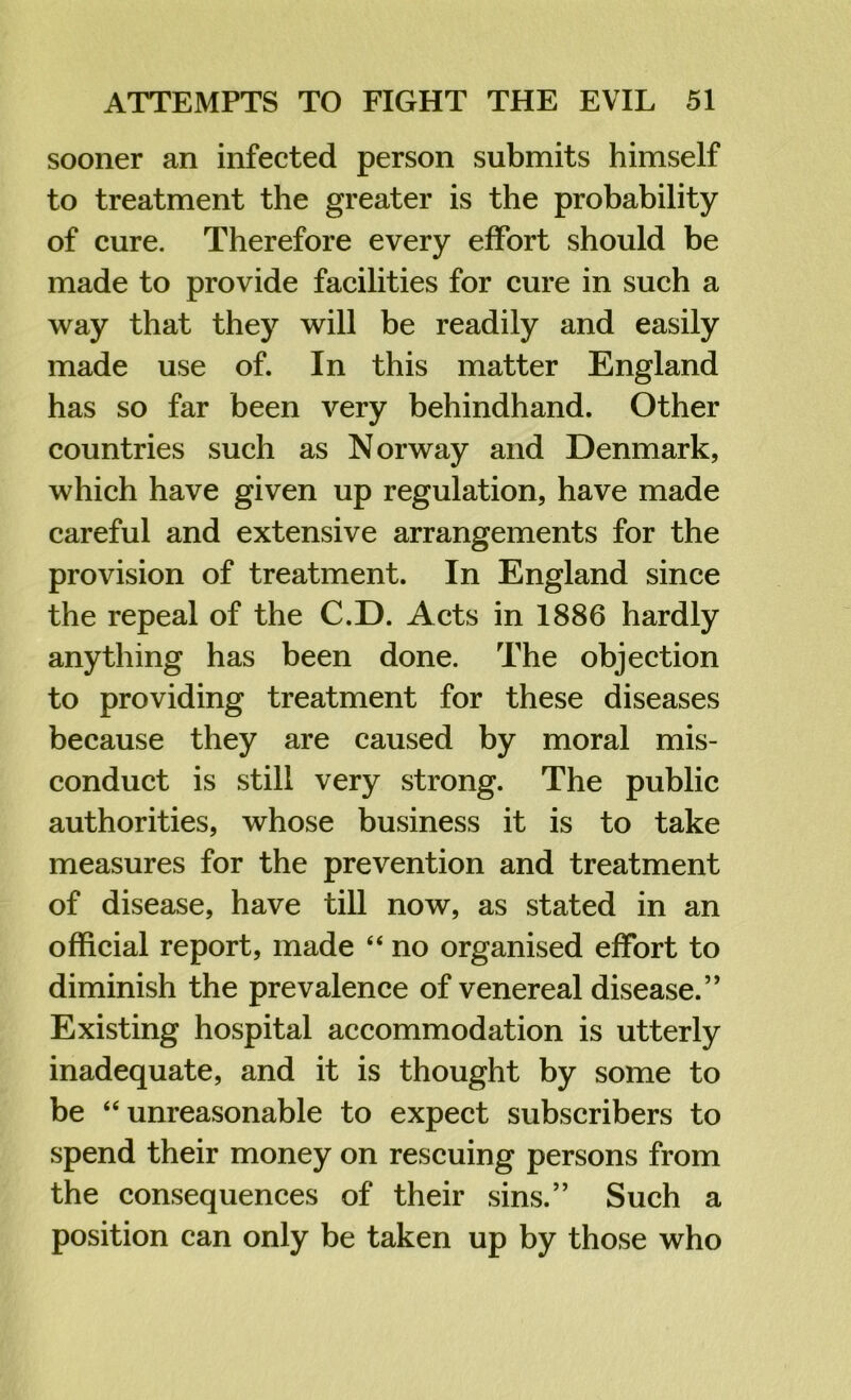 sooner an infected person submits himself to treatment the greater is the probability of cure. Therefore every effort should be made to provide facilities for cure in such a way that they will be readily and easily made use of. In this matter England has so far been very behindhand. Other countries such as Norway and Denmark, which have given up regulation, have made careful and extensive arrangements for the provision of treatment. In England since the repeal of the C.D. Acts in 1886 hardly anything has been done. The objection to providing treatment for these diseases because they are caused by moral mis- conduct is still very strong. The public authorities, whose business it is to take measures for the prevention and treatment of disease, have till now, as stated in an official report, made “ no organised effort to diminish the prevalence of venereal disease.” Existing hospital accommodation is utterly inadequate, and it is thought by some to be “unreasonable to expect subscribers to spend their money on rescuing persons from the consequences of their sins.” Such a position can only be taken up by those who