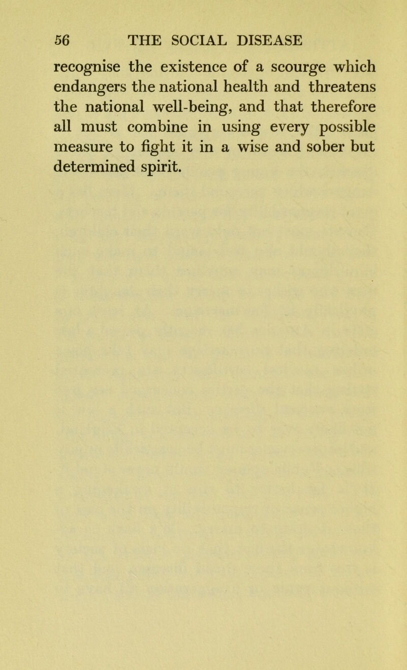 recognise the existence of a scourge which endangers the national health and threatens the national well-being, and that therefore all must combine in using every possible measure to fight it in a wise and sober but determined spirit.