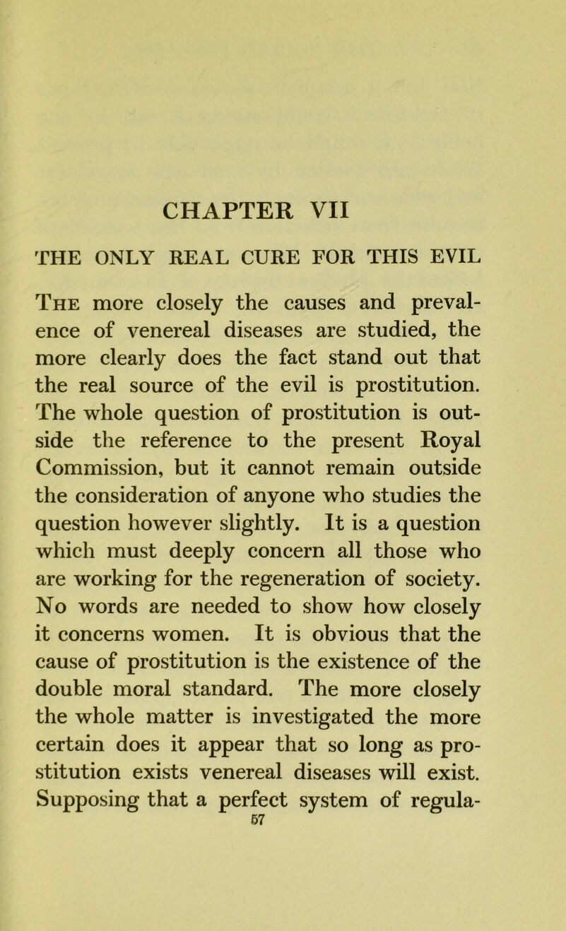 THE ONLY REAL CURE FOR THIS EVIL The more closely the causes and preval- ence of venereal diseases are studied, the more clearly does the fact stand out that the real source of the evil is prostitution. The whole question of prostitution is out- side the reference to the present Royal Commission, but it cannot remain outside the consideration of anyone who studies the question however slightly. It is a question which must deeply concern all those who are working for the regeneration of society. No words are needed to show how closely it concerns women. It is obvious that the cause of prostitution is the existence of the double moral standard. The more closely the whole matter is investigated the more certain does it appear that so long as pro- stitution exists venereal diseases will exist. Supposing that a perfect system of regula- 67