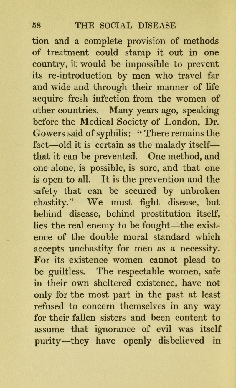 tion and a complete provision of methods of treatment could stamp it out in one country, it would be impossible to prevent its re-introduction by men who travel far and wide and through their manner of life acquire fresh infection from the women of other countries. Many years ago, speaking before the Medical Society of London, Dr. Gowers said of syphilis: “ There remains the fact—old it is certain as the malady itself— that it can be prevented. One method, and one alone, is possible, is sure, and that one is open to all. It is the prevention and the safety that can be secured by unbroken chastity.” We must fight disease, but behind disease, behind prostitution itself, lies the real enemy to be fought—the exist- ence of the double moral standard which accepts unchastity for men as a necessity. For its existence women cannot plead to be guiltless. The respectable women, safe in their own sheltered existence, have not only for the most part in the past at least refused to concern themselves in any way for their fallen sisters and been content to assume that ignorance of evil was itself purity—they have openly disbelieved in