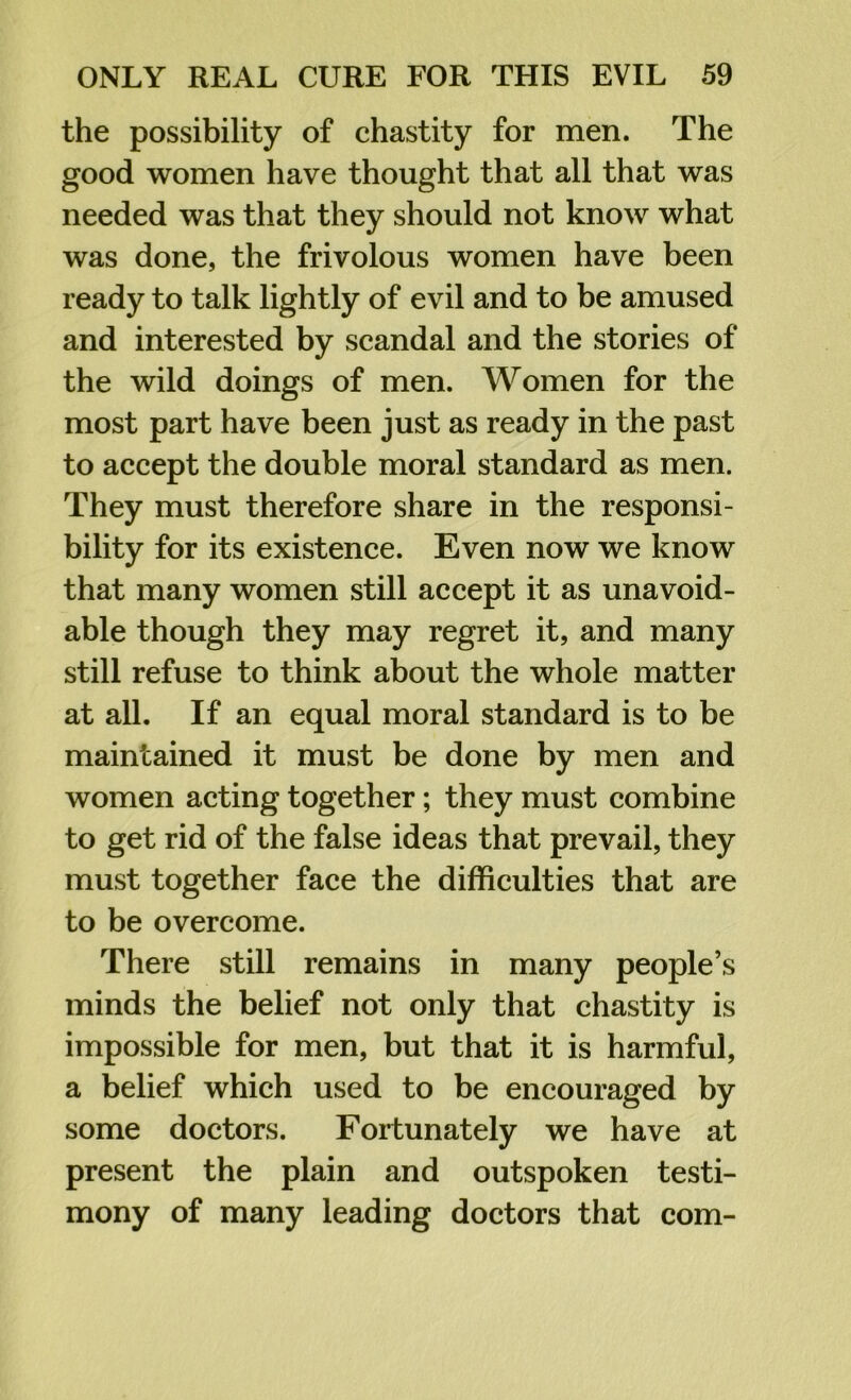 the possibility of chastity for men. The good women have thought that all that was needed was that they should not know what was done, the frivolous women have been ready to talk lightly of evil and to be amused and interested by scandal and the stories of the wild doings of men. Women for the most part have been just as ready in the past to accept the double moral standard as men. They must therefore share in the responsi- bility for its existence. Even now we know that many women still accept it as unavoid- able though they may regret it, and many still refuse to think about the whole matter at all. If an equal moral standard is to be maintained it must be done by men and women acting together; they must combine to get rid of the false ideas that prevail, they must together face the difficulties that are to be overcome. There still remains in many people’s minds the belief not only that chastity is impossible for men, but that it is harmful, a belief which used to be encouraged by some doctors. Fortunately we have at present the plain and outspoken testi- mony of many leading doctors that com-