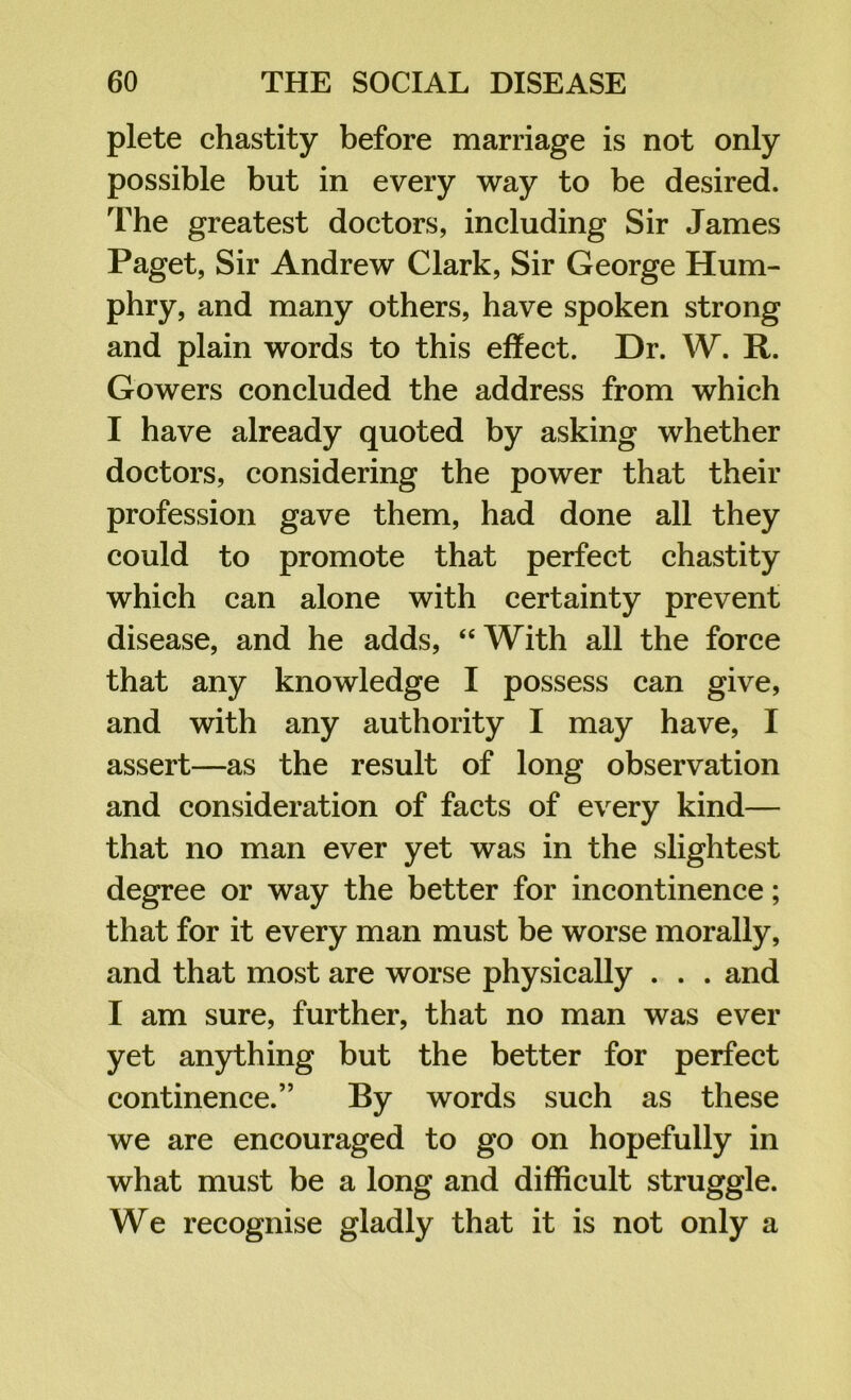 plete chastity before marriage is not only possible but in every way to be desired. The greatest doctors, including Sir James Paget, Sir Andrew Clark, Sir George Hum- phry, and many others, have spoken strong and plain words to this effect. Dr. W. R. Gowers concluded the address from which I have already quoted by asking whether doctors, considering the power that their profession gave them, had done all they could to promote that perfect chastity which can alone with certainty prevent disease, and he adds, “ With all the force that any knowledge I possess can give, and with any authority I may have, I assert—as the result of long observation and consideration of facts of every kind— that no man ever yet was in the slightest degree or way the better for incontinence; that for it every man must be worse morally, and that most are worse physically . . . and I am sure, further, that no man was ever yet anything but the better for perfect continence.” By words such as these we are encouraged to go on hopefully in what must be a long and difficult struggle. We recognise gladly that it is not only a