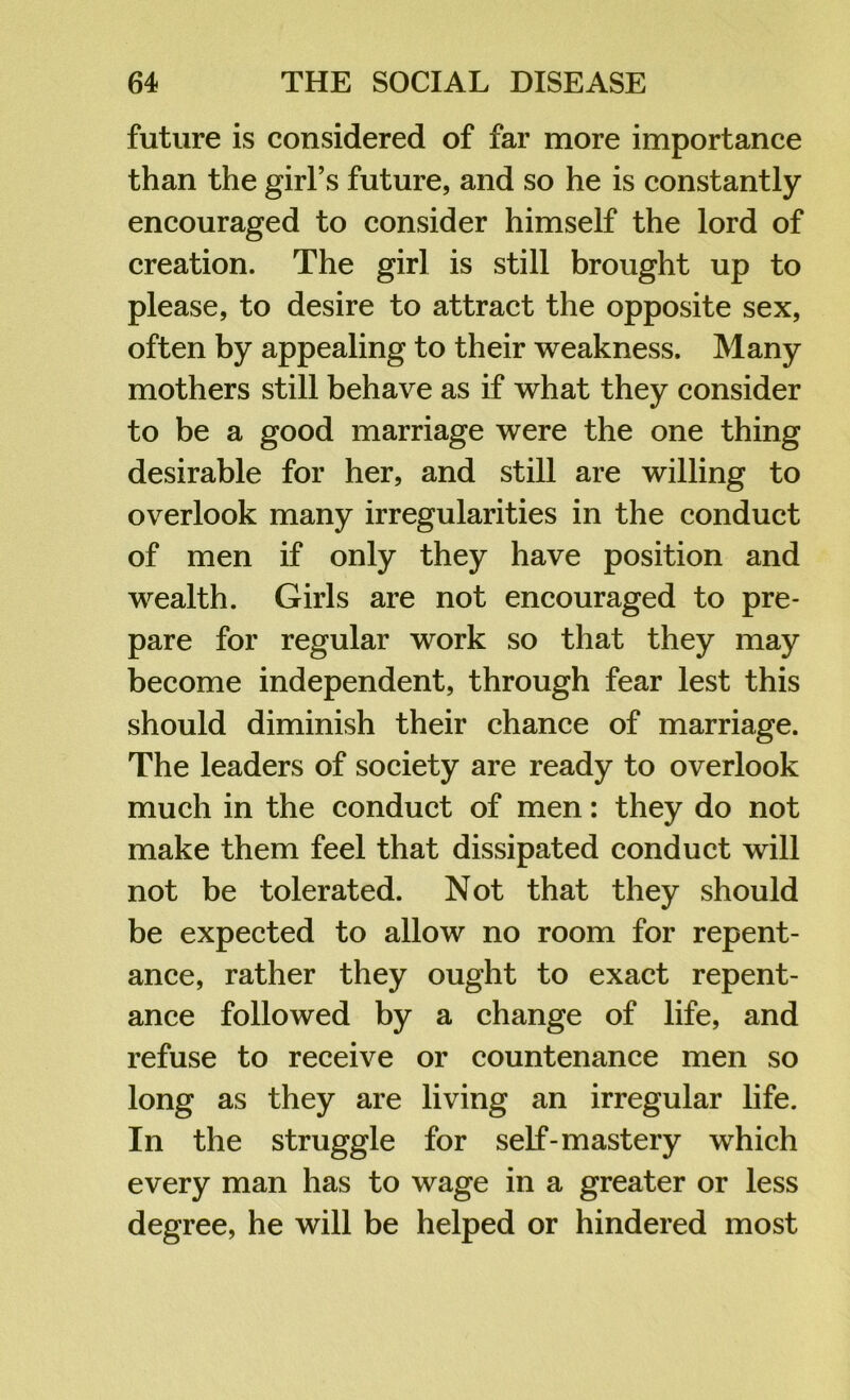 future is considered of far more importance than the girl’s future, and so he is constantly encouraged to consider himself the lord of creation. The girl is still brought up to please, to desire to attract the opposite sex, often by appealing to their weakness. Many mothers still behave as if what they consider to be a good marriage were the one thing desirable for her, and still are willing to overlook many irregularities in the conduct of men if only they have position and wealth. Girls are not encouraged to pre- pare for regular work so that they may become independent, through fear lest this should diminish their chance of marriage. The leaders of society are ready to overlook much in the conduct of men: they do not make them feel that dissipated conduct will not be tolerated. Not that they should be expected to allow no room for repent- ance, rather they ought to exact repent- ance followed by a change of life, and refuse to receive or countenance men so long as they are living an irregular life. In the struggle for self-mastery which every man has to wage in a greater or less degree, he will be helped or hindered most