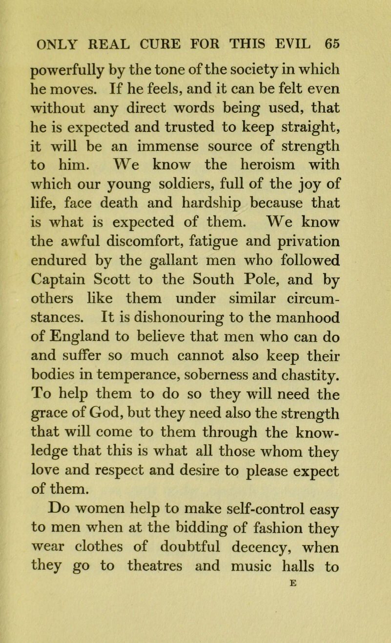 powerfully by the tone of the society in which he moves. If he feels, and it can be felt even without any direct words being used, that he is expected and trusted to keep straight, it will be an immense source of strength to him. We know the heroism with which our young soldiers, full of the joy of life, face death and hardship because that is what is expected of them. We know the awful discomfort, fatigue and privation endured by the gallant men who followed Captain Scott to the South Pole, and by others like them under similar circum- stances. It is dishonouring to the manhood of England to believe that men who can do and suffer so much cannot also keep their bodies in temperance, soberness and chastity. To help them to do so they will need the grace of God, but they need also the strength that will come to them through the know- ledge that this is what all those whom they love and respect and desire to please expect of them. Do women help to make self-control easy to men when at the bidding of fashion they wear clothes of doubtful decency, when they go to theatres and music halls to E