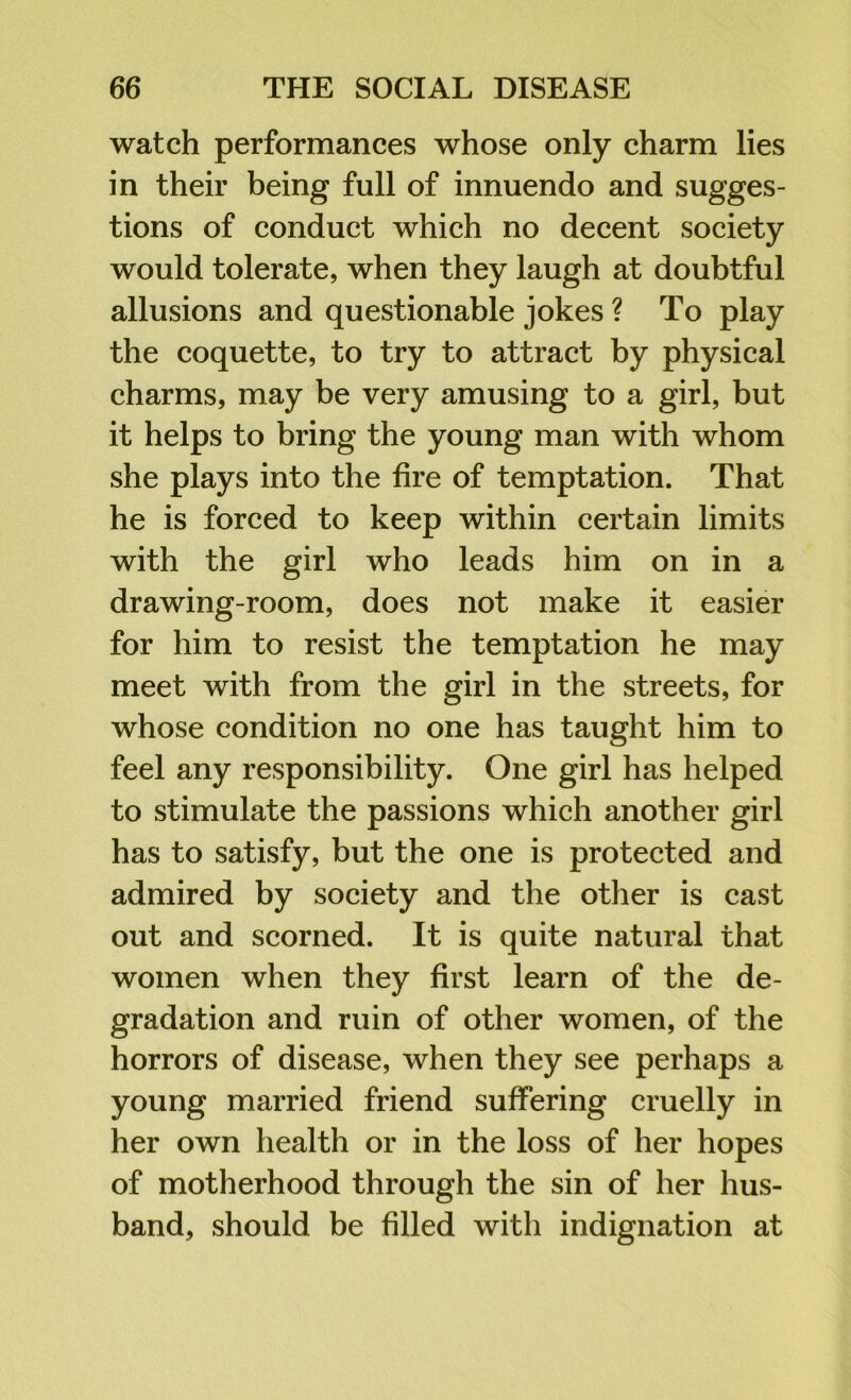 watch performances whose only charm lies in their being full of innuendo and sugges- tions of conduct which no decent society would tolerate, when they laugh at doubtful allusions and questionable jokes ? To play the coquette, to try to attract by physical charms, may be very amusing to a girl, but it helps to bring the young man with whom she plays into the fire of temptation. That he is forced to keep within certain limits with the girl who leads him on in a drawing-room, does not make it easier for him to resist the temptation he may meet with from the girl in the streets, for whose condition no one has taught him to feel any responsibility. One girl has helped to stimulate the passions which another girl has to satisfy, but the one is protected and admired by society and the other is cast out and scorned. It is quite natural that women when they first learn of the de- gradation and ruin of other women, of the horrors of disease, when they see perhaps a young married friend suffering cruelly in her own health or in the loss of her hopes of motherhood through the sin of her hus- band, should be filled with indignation at