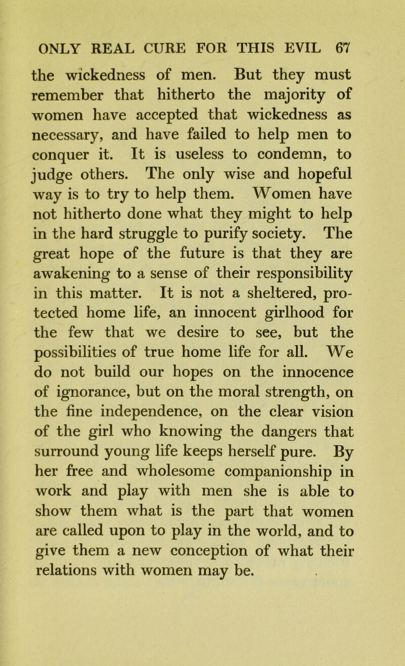 the wickedness of men. But they must remember that hitherto the majority of women have accepted that wickedness as necessary, and have failed to help men to conquer it. It is useless to condemn, to judge others. The only wise and hopeful way is to try to help them. Women have not hitherto done what they might to help in the hard struggle to purify society. The great hope of the future is that they are awakening to a sense of their responsibility in this matter. It is not a sheltered, pro- tected home life, an innocent girlhood for the few that we desire to see, but the possibilities of true home life for all. We do not build our hopes on the innocence of ignorance, but on the moral strength, on the fine independence, on the clear vision of the girl who knowing the dangers that surround young life keeps herself pure. By her free and wholesome companionship in work and play with men she is able to show them what is the part that women are called upon to play in the world, and to give them a new conception of what their relations with women may be.