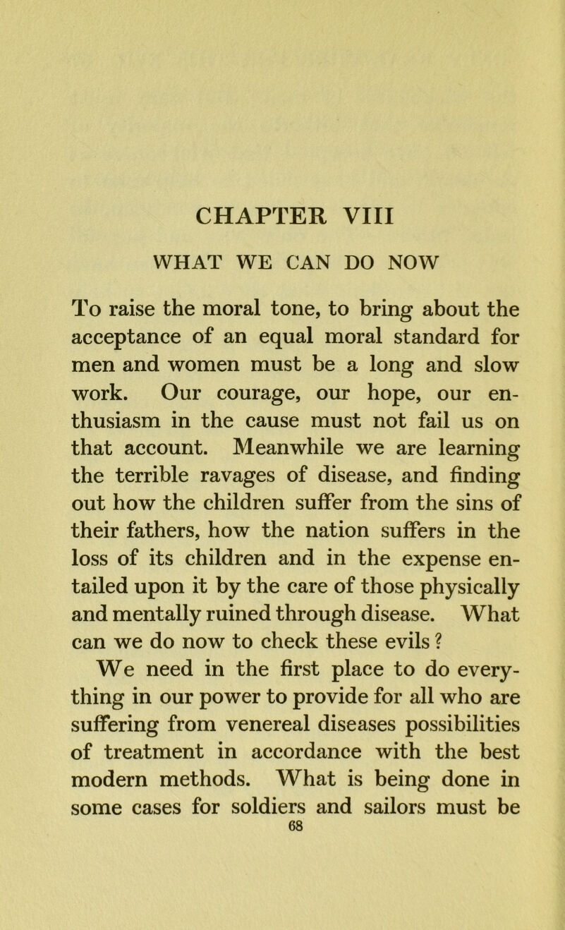 CHAPTER VIII WHAT WE CAN DO NOW To raise the moral tone, to bring about the acceptance of an equal moral standard for men and women must be a long and slow work. Our courage, our hope, our en- thusiasm in the cause must not fail us on that account. Meanwhile we are learning the terrible ravages of disease, and finding out how the children suffer from the sins of their fathers, how the nation suffers in the loss of its children and in the expense en- tailed upon it by the care of those physically and mentally ruined through disease. What can we do now to check these evils ? We need in the first place to do every- thing in our power to provide for all who are suffering from venereal diseases possibilities of treatment in accordance with the best modern methods. What is being done in some cases for soldiers and sailors must be