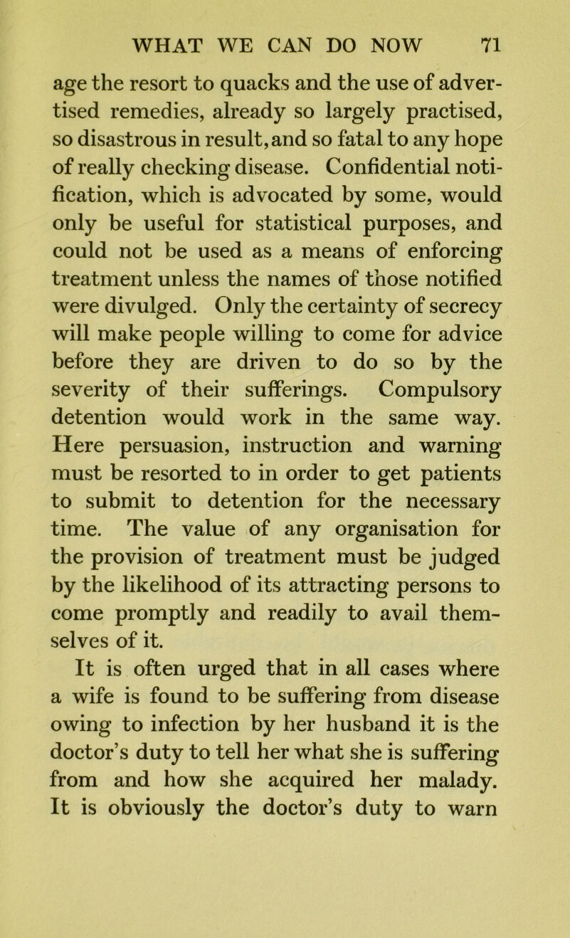 age the resort to quacks and the use of adver- tised remedies, already so largely practised, so disastrous in result, and so fatal to any hope of really checking disease. Confidential noti- fication, which is advocated by some, would only be useful for statistical purposes, and could not be used as a means of enforcing treatment unless the names of those notified were divulged. Only the certainty of secrecy will make people willing to come for advice before they are driven to do so by the severity of their sufferings. Compulsory detention would work in the same way. Here persuasion, instruction and warning must be resorted to in order to get patients to submit to detention for the necessary time. The value of any organisation for the provision of treatment must be judged by the likelihood of its attracting persons to come promptly and readily to avail them- selves of it. It is often urged that in all cases where a wife is found to be suffering from disease owing to infection by her husband it is the doctor’s duty to tell her what she is suffering from and how she acquired her malady. It is obviously the doctor’s duty to warn