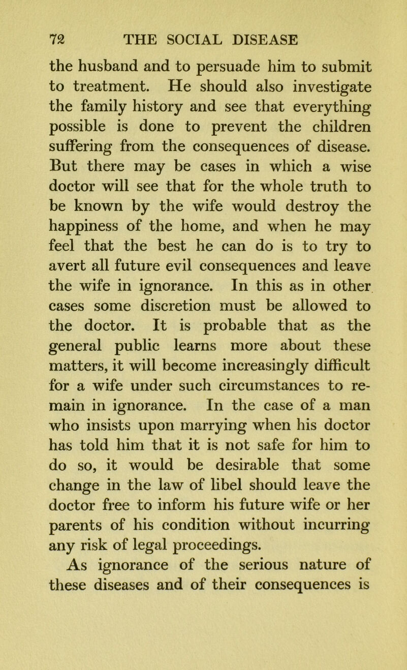 the husband and to persuade him to submit to treatment. He should also investigate the family history and see that everything possible is done to prevent the children suffering from the consequences of disease. But there may be cases in which a wise doctor will see that for the whole truth to be known by the wife would destroy the happiness of the home, and when he may feel that the best he can do is to try to avert all future evil consequences and leave the wife in ignorance. In this as in other cases some discretion must be allowed to the doctor. It is probable that as the general public learns more about these matters, it will become increasingly difficult for a wife under such circumstances to re- main in ignorance. In the case of a man who insists upon marrying when his doctor has told him that it is not safe for him to do so, it would be desirable that some change in the law of libel should leave the doctor free to inform his future wife or her parents of his condition without incurring any risk of legal proceedings. As ignorance of the serious nature of these diseases and of their consequences is