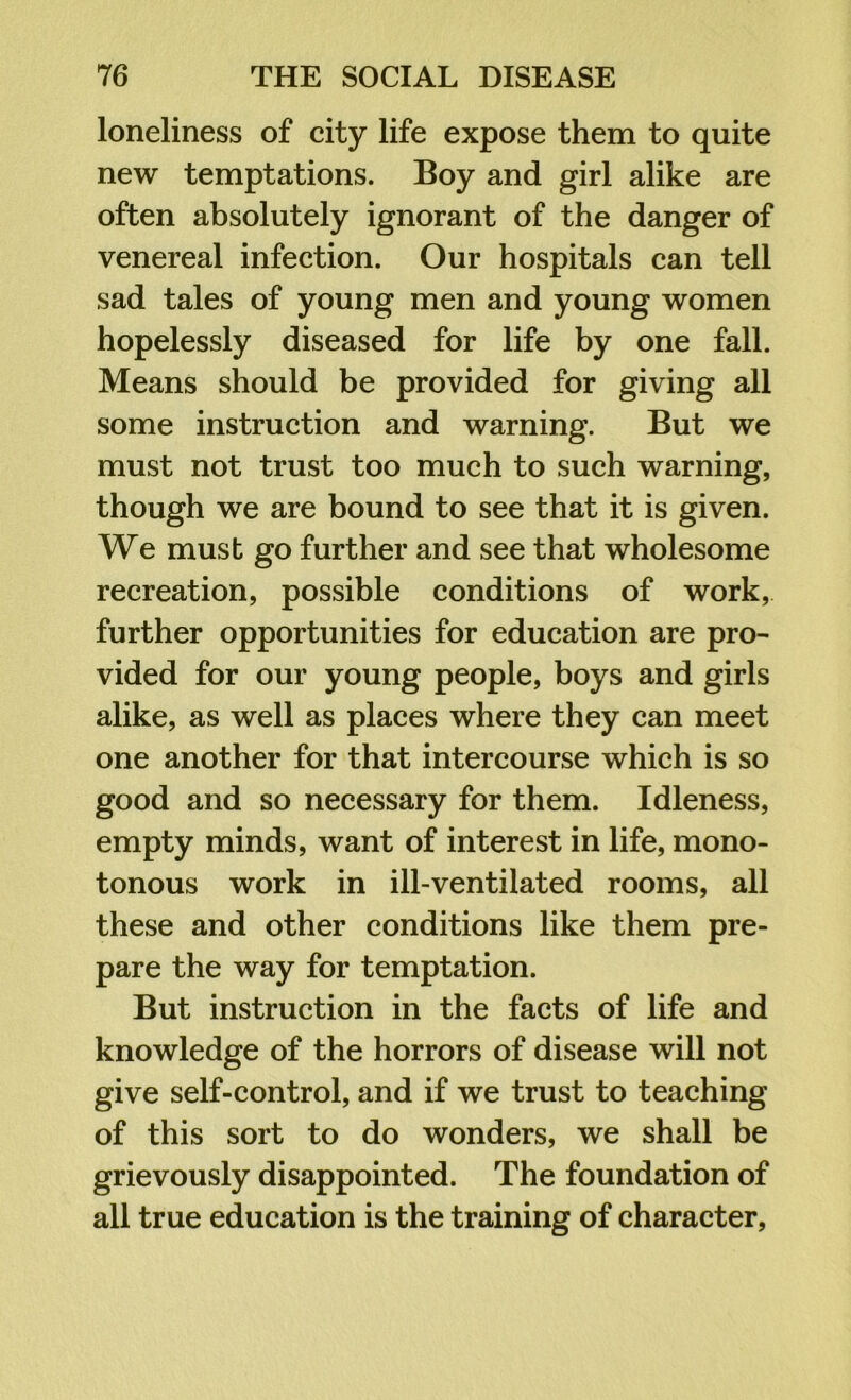 loneliness of city life expose them to quite new temptations. Boy and girl alike are often absolutely ignorant of the danger of venereal infection. Our hospitals can tell sad tales of young men and young women hopelessly diseased for life by one fall. Means should be provided for giving all some instruction and warning. But we must not trust too much to such warning, though we are bound to see that it is given. We must go further and see that wholesome recreation, possible conditions of work, further opportunities for education are pro- vided for our young people, boys and girls alike, as well as places where they can meet one another for that intercourse which is so good and so necessary for them. Idleness, empty minds, want of interest in life, mono- tonous work in ill-ventilated rooms, all these and other conditions like them pre- pare the way for temptation. But instruction in the facts of life and knowledge of the horrors of disease will not give self-control, and if we trust to teaching of this sort to do wonders, we shall be grievously disappointed. The foundation of all true education is the training of character,