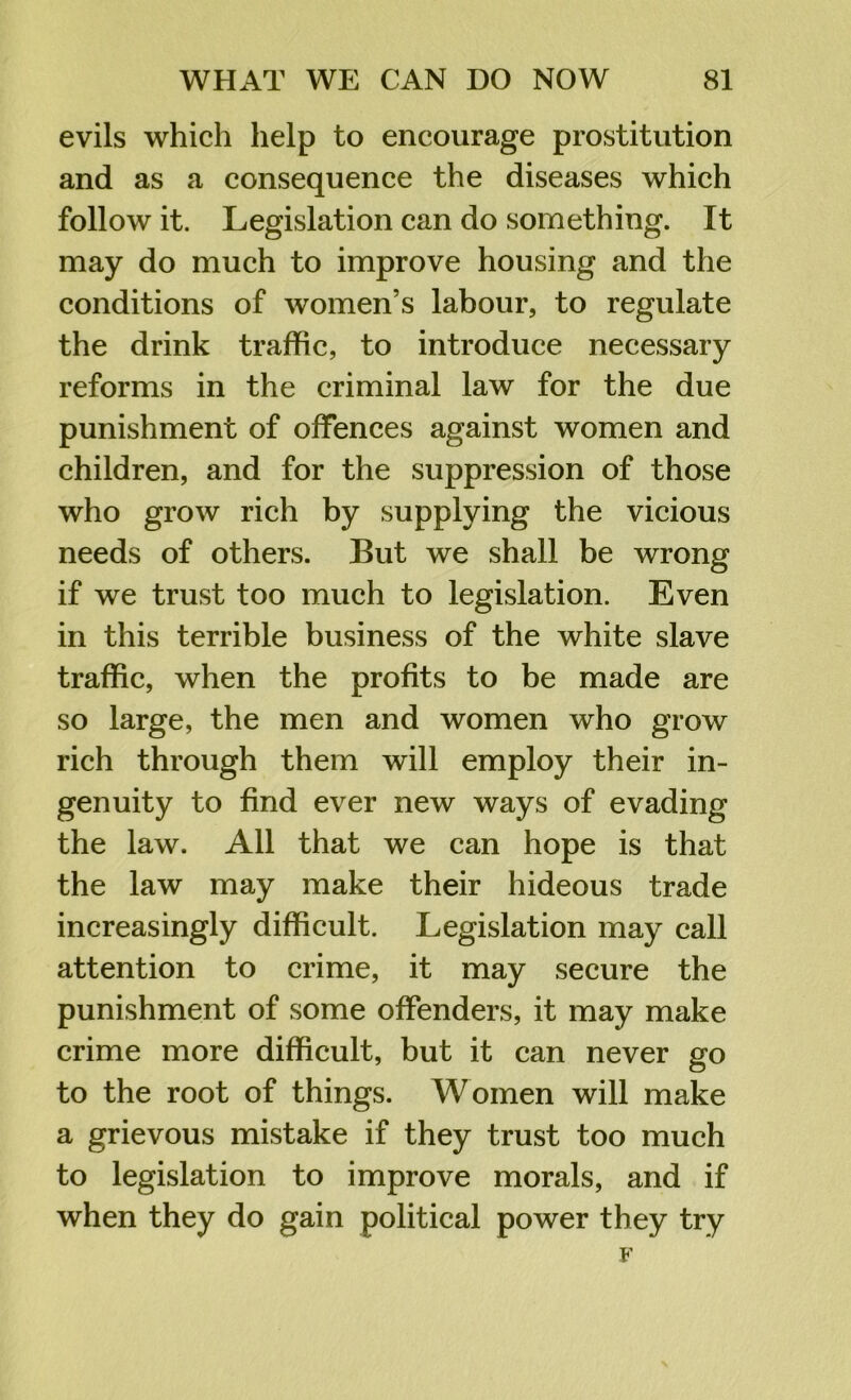 evils which help to encourage prostitution and as a consequence the diseases which follow it. Legislation can do something. It may do much to improve housing and the conditions of women’s labour, to regulate the drink traffic, to introduce necessary reforms in the criminal law for the due punishment of offences against women and children, and for the suppression of those who grow rich by supplying the vicious needs of others. But we shall be wrong if we trust too much to legislation. Even in this terrible business of the white slave traffic, when the profits to be made are so large, the men and women who grow rich through them will employ their in- genuity to find ever new ways of evading the law. All that we can hope is that the law may make their hideous trade increasingly difficult. Legislation may call attention to crime, it may secure the punishment of some offenders, it may make crime more difficult, but it can never go to the root of things. Women will make a grievous mistake if they trust too much to legislation to improve morals, and if when they do gain political power they try