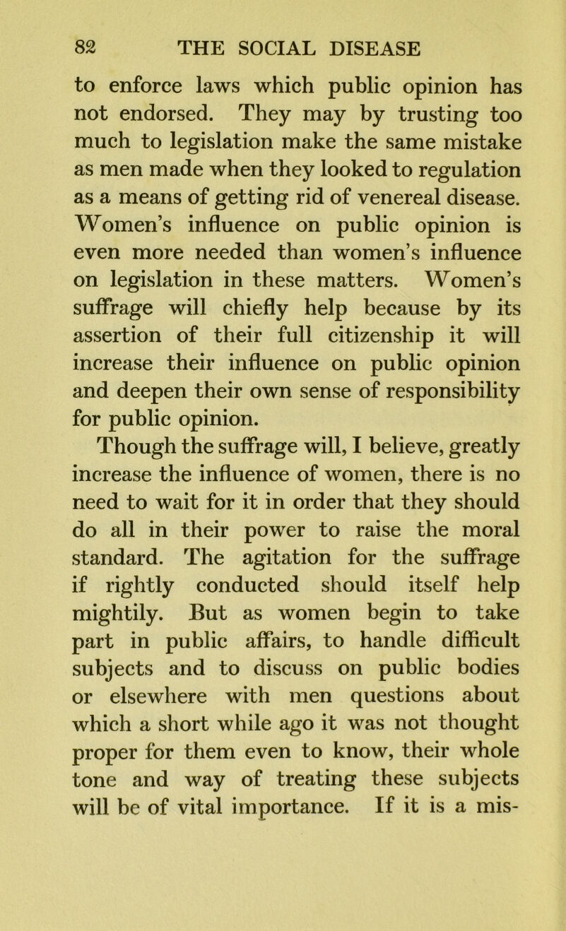 to enforce laws which public opinion has not endorsed. They may by trusting too much to legislation make the same mistake as men made when they looked to regulation as a means of getting rid of venereal disease. Women’s influence on public opinion is even more needed than women’s influence on legislation in these matters. Women’s suffrage will chiefly help because by its assertion of their full citizenship it will increase their influence on public opinion and deepen their own sense of responsibility for public opinion. Though the suffrage will, I believe, greatly increase the influence of women, there is no need to wait for it in order that they should do all in their power to raise the moral standard. The agitation for the suffrage if rightly conducted should itself help mightily. But as women begin to take part in public affairs, to handle difficult subjects and to discuss on public bodies or elsewhere with men questions about which a short while ago it was not thought proper for them even to know, their whole tone and way of treating these subjects will be of vital importance. If it is a mis-