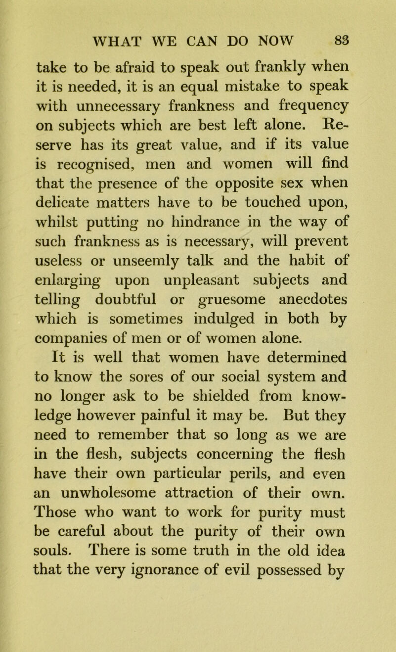 take to be afraid to speak out frankly when it is needed, it is an equal mistake to speak with unnecessary frankness and frequency on subjects which are best left alone. Re- serve has its great value, and if its value is recognised, men and women will find that the presence of the opposite sex when delicate matters have to be touched upon, whilst putting no hindrance in the way of such frankness as is necessary, will prevent useless or unseemly talk and the habit of enlarging upon unpleasant subjects and telling doubtful or gruesome anecdotes which is sometimes indulged in both by companies of men or of women alone. It is well that women have determined to know the sores of our social system and no longer ask to be shielded from know- ledge however painful it may be. But they need to remember that so long as we are in the flesh, subjects concerning the flesh have their own particular perils, and even an unwholesome attraction of their own. Those who want to work for purity must be careful about the purity of their own souls. There is some truth in the old idea that the very ignorance of evil possessed by