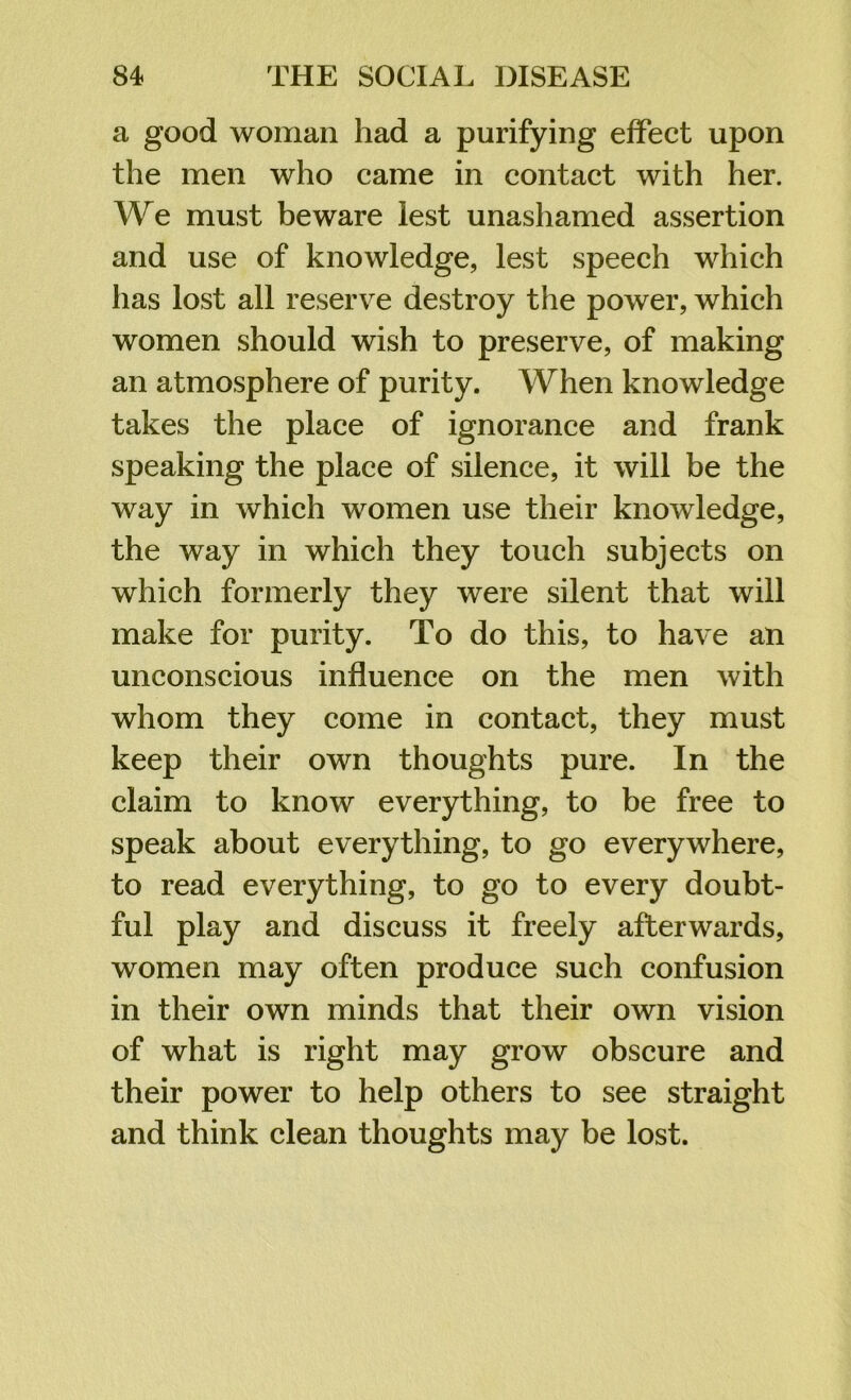 a good woman had a purifying effect upon the men who came in contact with her. We must beware lest unashamed assertion and use of knowledge, lest speech which has lost all reserve destroy the power, which women should wish to preserve, of making an atmosphere of purity. When knowledge takes the place of ignorance and frank speaking the place of silence, it will be the way in which women use their knowledge, the way in which they touch subjects on which formerly they were silent that will make for purity. To do this, to have an unconscious influence on the men with whom they come in contact, they must keep their own thoughts pure. In the claim to know everything, to be free to speak about everything, to go everywhere, to read everything, to go to every doubt- ful play and discuss it freely afterwards, women may often produce such confusion in their own minds that their own vision of what is right may grow obscure and their power to help others to see straight and think clean thoughts may be lost.