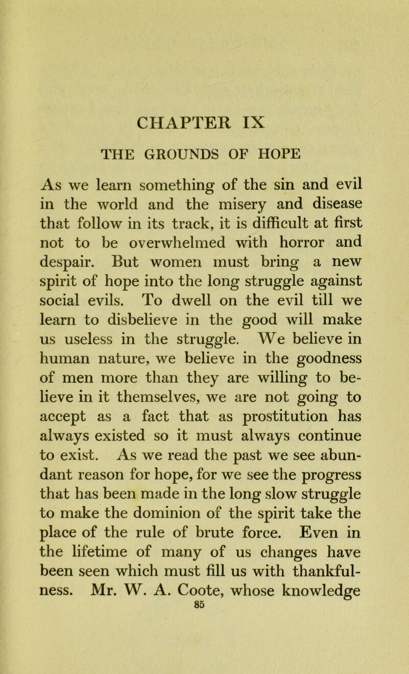 CHAPTER IX THE GROUNDS OF HOPE As we learn something of the sin and evil in the world and the misery and disease that follow in its track, it is difficult at first not to be overwhelmed with horror and despair. But women must bring a new spirit of hope into the long struggle against social evils. To dwell on the evil till we learn to disbelieve in the good will make us useless in the struggle. We believe in human nature, we believe in the goodness of men more than they are willing to be- lieve in it themselves, we are not going to accept as a fact that as prostitution has always existed so it must always continue to exist. As we read the past we see abun- dant reason for hope, for we see the progress that has been made in the long slow struggle to make the dominion of the spirit take the place of the rule of brute force. Even in the lifetime of many of us changes have been seen which must fill us with thankful- ness. Mr. W. A. Coote, whose knowledge