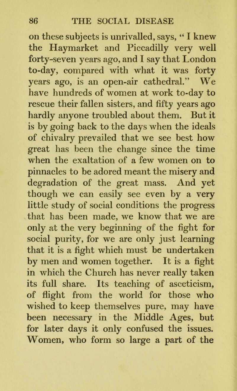 on these subjects is unrivalled, says, “ I knew the Haymarket and Piccadilly very well forty-seven years ago, and I say that London to-day, compared with what it was forty years ago, is an open-air cathedral.” We have hundreds of women at work to-day to rescue their fallen sisters, and fifty years ago hardly anyone troubled about them. But it is by going back to the days when the ideals of chivalry prevailed that we see best how great has been the change since the time when the exaltation of a few women on to pinnacles to be adored meant the misery and degradation of the great mass. And yet though we can easily see even by a very little study of social conditions the progress that has been made, we know that we are only at the very beginning of the fight for social purity, for we are only just learning that it is a fight which must be undertaken by men and women together. It is a fight in which the Church has never really taken its full share. Its teaching of asceticism, of flight from the world for those who wished to keep themselves pure, may have been necessary in the Middle Ages, but for later days it only confused the issues. Women, who form so large a part of the