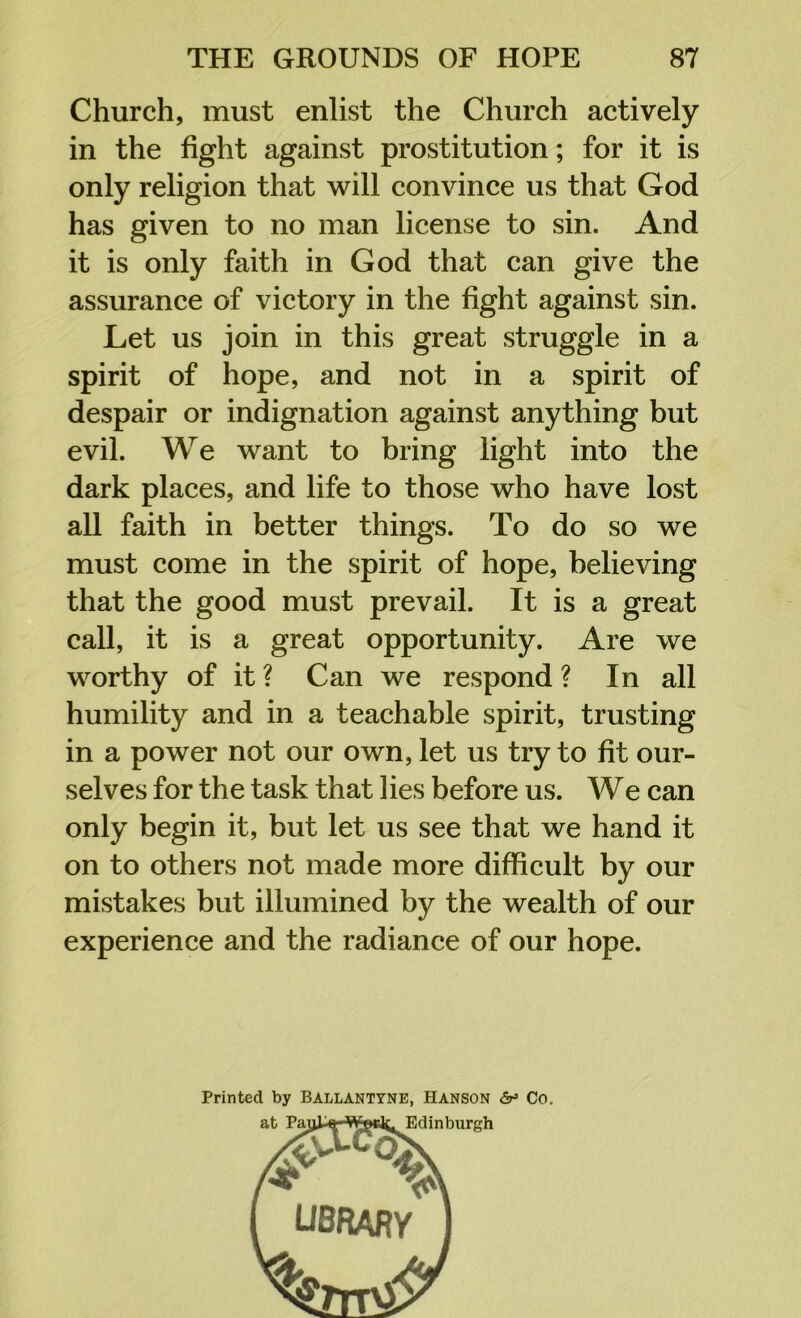 Church, must enlist the Church actively in the fight against prostitution; for it is only religion that will convince us that God has given to no man license to sin. And it is only faith in God that can give the assurance of victory in the fight against sin. Let us join in this great struggle in a spirit of hope, and not in a spirit of despair or indignation against anything but evil. We want to bring light into the dark places, and life to those who have lost all faith in better things. To do so we must come in the spirit of hope, believing that the good must prevail. It is a great call, it is a great opportunity. Are we worthy of it ? Can we respond ? In all humility and in a teachable spirit, trusting in a power not our own, let us try to fit our- selves for the task that lies before us. We can only begin it, but let us see that we hand it on to others not made more difficult by our mistakes but illumined by the wealth of our experience and the radiance of our hope. Printed by Ballantyne, Hanson Co.