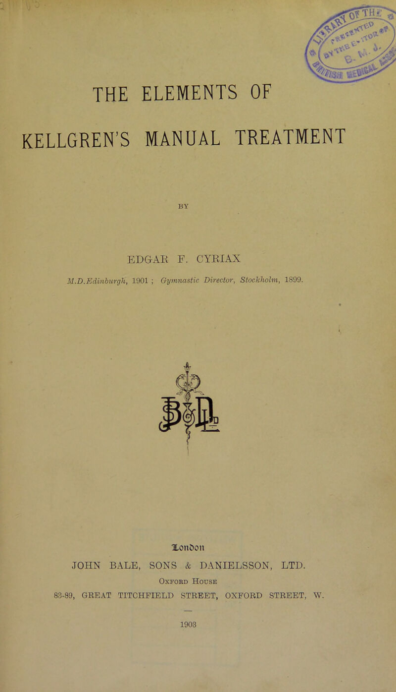 THE ELEMENTS OF KELLGREN’S MANUAL TREATMENT BY EDGAR F. CYRIAX M.D.Edinburgh, 1901 ; Gymnastic Director, Stockholm, 1899. Xon&on JOHN BALE, SONS & DANIELSSON, LTD. Oxford House 83-89, GREAT TITCHFIELD STREET, OXFORD STREET, W. 1903