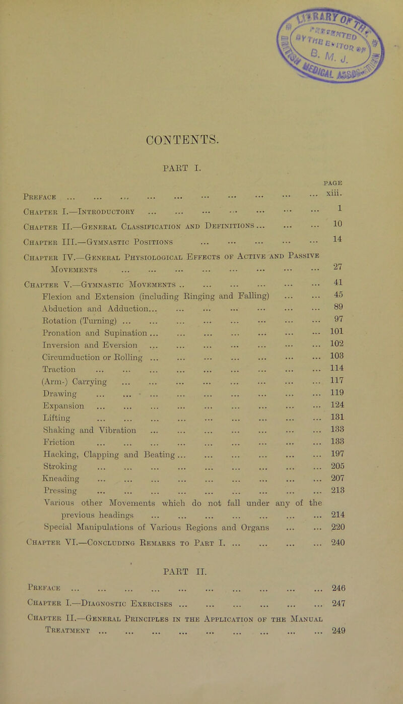 CONTENTS. PART I. Prefack Chapter I.—Introductory Chapter II.—General Classification and Definitions Chapter III.—Gymnastic Positions Chapter IV.—General Physiological Effects of Active and Passive Movements Chapter V.—Gymnastic Movements Flexion and Extension (including Ringing and Falling) Abduction and Adduction... Rotation (Turning) ... Pronation and Supination... Inversion and Eversion Circumduction or Rolling ... Traction (Ann-) Carrying Drawing ... ... • ... Expansion Lifting Shaking and Vibration Friction Hacking, Clapping and Beating... Stroking Kneading Pressing Various other Movements which do not fall under any of the previous headings Special Manipulations of Various Regions and Organs Chapter VI.—Concluding Remarks to Part I PAGE xiii. 1 10 14 27 41 45 89 97 101 102 103 114 117 119 124 131 133 133 197 205 207 213 214 220 240 PART II. Preface 246 Chapter I.—Diagnostic Exercises 247 Chapter II.—General Principles in the Application of the Manu.al Treatment 249