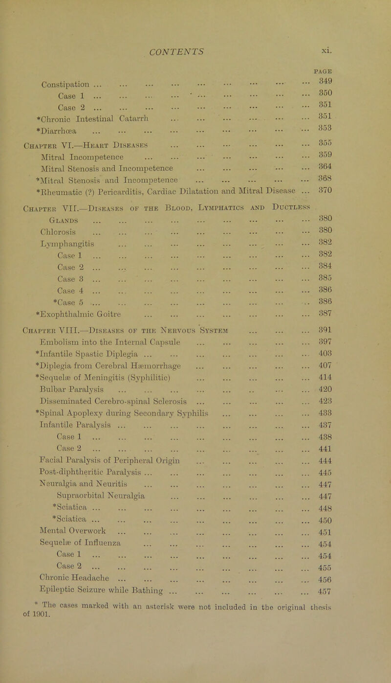 PAGE Constipation ... ... ••• ••• ••• ••• ••• • Case 1 ■ 350 Case 351 *Chronic Intestinal Catarrh ... ... ... *Diarrlioea ... ••• ••• ••• ••• ••• ••• ••• 353 Chapter VI.—Heart Diseases ... ... ••• ••• ••• ••• 355 Mitral Incompetence 359 Mitral Stenosis anil Incompetence 364 ■’‘Mitral Stenosis and Inconipetenee 368 *Rheumatic (?) Pericarditis, Cardiac Dilatation and Mitral Disease ... 370 Chapter VII.—Di.se.ases of the Blood, Lymphatics and Ductless Glands 380 Chlorosis ... ... ... ... ... ... ••• ••• ••• 380 Lymphangitis ... ... ... ... ... ... ••• ••• 382 Case 1 ... ... ... ... •■. ... ... ••• 382 Case 2 ... ... ... ... ... ... ... ••• ••• 384 Case 3 ... ... ... ... ... ... ... ••. ••• 385 Case 4 386 *Case 5 ... ... ... ... ... ... ... ... .. 386 ♦Exophthalmic Goitre ... ... ... ... ... ... ... 387 Chapter VIII.—Diseases of the Nervous System 391 Embolism into the Internal Capsule ... ... ... ... ... 397 ♦Infantile Spastic Diplegia ... ... ... ... ... ... ... 403 ♦Diplegia from Cerebral HiKinorrhage ... ... ... ... ... 407 ♦Sequelae of Meningitis (Syphilitic) ... ... ... ... ... 414 Bulbar Paralysis ... ... ... ... ... .. ... ... 420 Disseminated Cerebro-spinal Sclerosis ... ... ... ... ... 423 ♦Spmal Apoplexy during Secondarj’Syphilis ... ... ... ... 433 Infantile Paralysis 437 Case 1 438 Case 2 ... ... ... ... ... ... ... ... ... 441 Facial Paralysis of Peripheral Origin ... ... ... ... ... 444 Post-diphtheritic Paralysis 445 Neuralgia and Neuritis 447 Supraorbital Neuralgia 447 ♦Sciatica 44H ♦Sciatica 450 Mental Overwork ... ... ... ... ... ... ... ... 454 Sequel® of Influenza ... ... ... ... ... ... ... 454 Case 1 ... ... ... ... ... ... ... ... ... 454 Case 2 ... ... ... ... .. . . .. ... . 455 Chronic Headache ... ... ... ... ... ... ... ... 455 Epileptic Seizure while Bathing 457 The ca.se.s marked with an asterisk were not included in the original thn.sis of 1901.