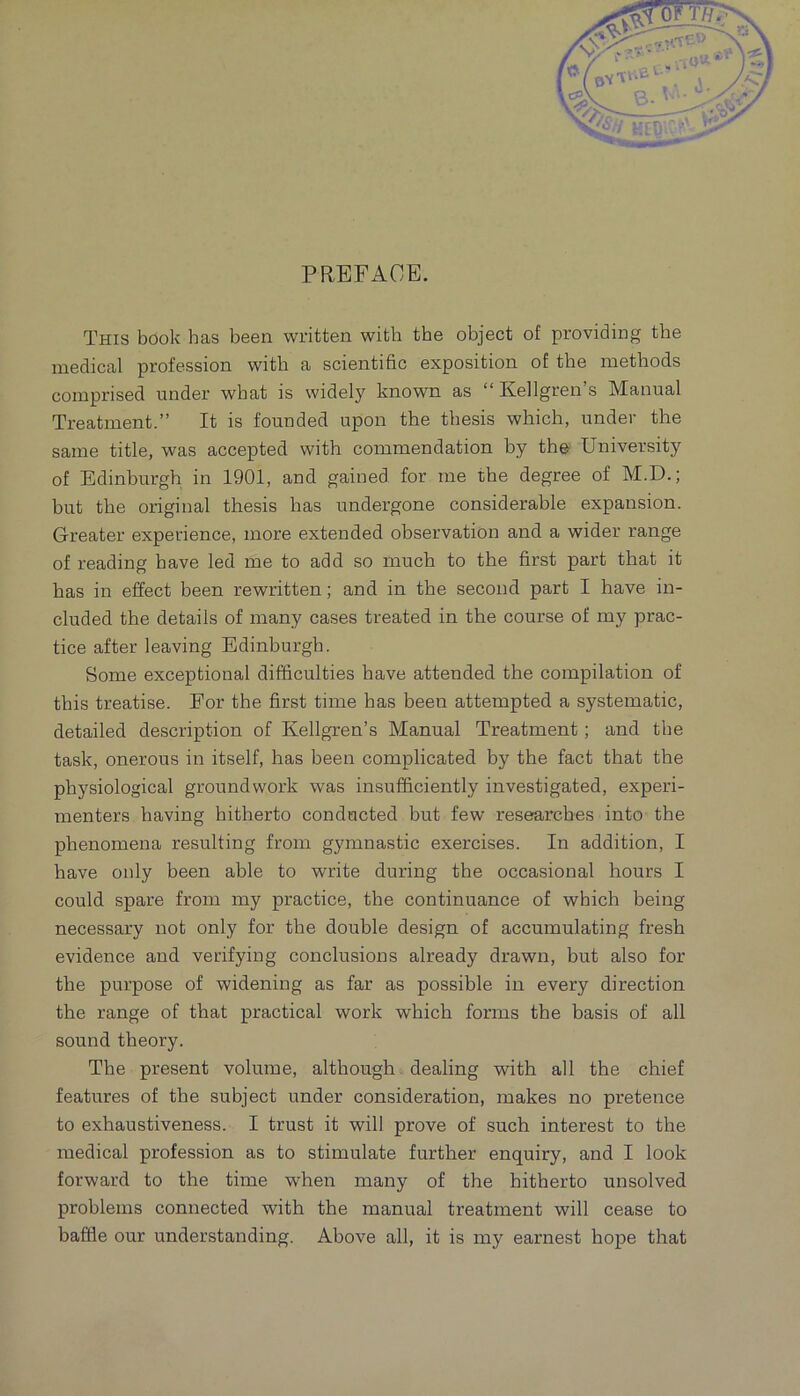 PREFACE. This book has been written with the object of providing the medical profession with a scientihc exposition of the methods comprised under what is widely known as “ Kellgren’s Manual Treatment.” It is founded upon the thesis which, under the same title, was accepted with commendation by the University of Edinburgh in 1901, and gained for me the degree of M.D.; but the original thesis has undergone considerable expansion. Greater experience, more extended observation and a wider range of reading have led me to add so much to the first part that it has in effect been rewritten; and in the second part I have in- cluded the details of many cases treated in the course of my prac- tice after leaving Edinburgh. Some exceptional difficulties have attended the compilation of this treatise. For the first time has been attempted a systematic, detailed description of Kellgren’s Manual Treatment; and the task, onerous in itself, has been complicated by the fact that the physiological groundwork was insufficiently investigated, experi- menters having hitherto conducted but few researches into the phenomena resulting from gymnastic exercises. In addition, I have only been able to write during the occasional hours I could spare from my practice, the continuance of which being necessary not only for the double design of accumulating fresh evidence and verifying conclusions already drawn, but also for the purpose of widening as far as possible in every direction the range of that practical work which forms the basis of all sound theory. The present volume, although dealing with all the chief features of the subject under consideration, makes no pretence to exhaustiveness. I trust it will prove of such interest to the medical profession as to stimulate further enquiry, and I look forward to the time when many of the hitherto unsolved problems connected with the manual treatment will cease to baffle our understanding. Above all, it is my earnest hope that
