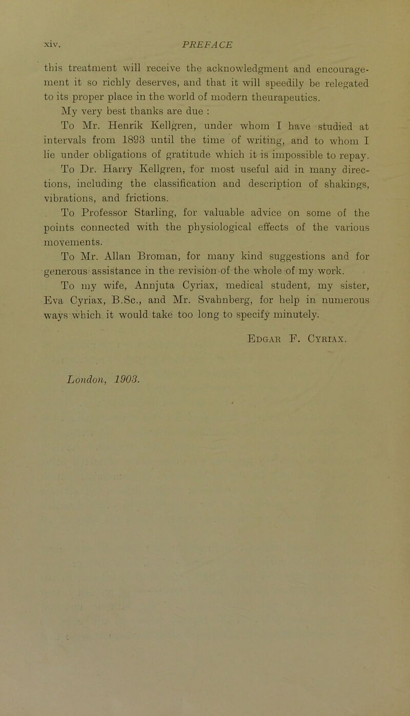 this treatment will receive the acknowledgment and encourage- ment it so richly deserves, and that it will speedily be relegated to its proper place in the world of modern theurapeutics. My very best thanks are due : To Mr. Henrik Kellgren, under whom I have studied at intervals from 1893 iintil the time of writing, and to whom I lie under obligations of gratitude which it is impossible to repay. To Dr. Harry Kellgren, for most useful aid in many direc- tions, including the classification and description of shakings, vibrations, and frictions. To Professor Starling, for valuable advice on some of the points connected with the physiological effects of the various movements. To Mr. Allan Broman, for many kind suggestions and for generous assistance in the revisibu of the whole of my work. To my wife, Annjuta Cyriax, medical student, my sister, Eva Cyriax, B.Sc., and Mr. Svahnberg, for help in numerous ways which it would take too long to specify minutely. Edgar F. Cyriax. London, 1903.