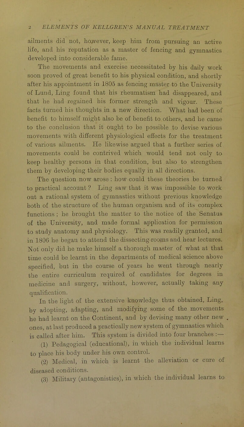 ailments did not, ho.wever, keep him from pursuing an active life, and his reputation as a master of fencing and gymnastics developed into considerable fame. The movements and exercise necessitated by his daily work soon proved of great benefit to his physical condition, and shortly after his appointment in 1805 as fencing master to the University of Lund, Ling found that his rheumatism had disappeared, and that he had regained his former strength and vigour. These facts turned his thoughts in a new direction. What had been of benefit to himself might also be of benefit to others, and he came to the conclusion that it ought to be possible to devise various movements with different physiological effects for the treatment of various ailments. He likewise argued that a further series of movements could be contrived which would tend not only to keep healthy persons in that condition, but also to strengthen them by developing their bodies equally in all directions. The question now arose : how could these theories be turned to practical account ? Ling saw that it was impossible to work out a rational system of gymnastics without previous knowledge both of the structure of the human organism and of its complex functions ; he brought the matter to the notice of the Senatus of the University, and made formal application for permission to study anatomy and physiology. This was readily granted, and in 1806 he began to attend the dissecting-rooms and hear lectures. Not only did he make himself a thorough master of what at that time could be learnt in the departments of medical science above specified, but in the course of years he went through nearly the entire curriculum required of candidates for degrees in medicine and surgery, without, however, actually taking any qualification. In the light of the extensive knowledge thus obtained. Ling, by adopting, adapting, and modifying some of the movements he had learnt on the Continent, and by devising many other new . ones, at last produced a practically new system of gymnastics which is called after him. This system is divided into four branches (1) Pedagogical (educational), in which the individual learns to place his body under his own control. (2) Medical, in which is learnt the alleviation or cure of diseased conditions. (3) Military (antagonistics), in which the individual learns to-