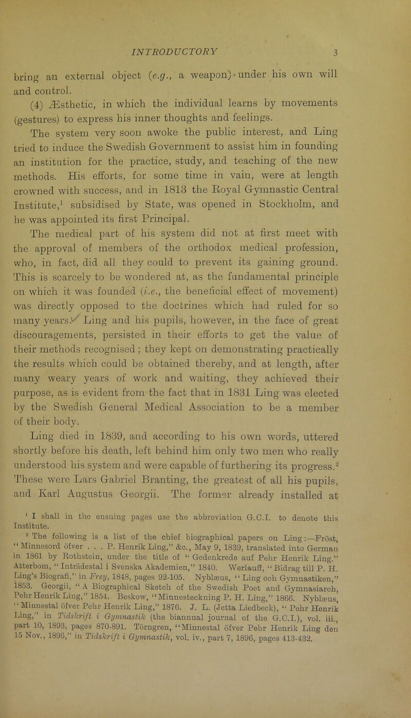 bring an external object {e.g., a weapon) • under his own will and control. (4) Esthetic, in which the individual learns by movements (gestures) to express his inner thoughts and feelings. The system very soon awoke the public interest, and Ling tried to induce the Swedish Government to assist him in founding an institution for the practice, study, and teaching of the new methods. His efforts, for some time in vain, were at length crowned with success, and in 1813 the Eoyal Gymnastic Central Institute,^ subsidised by State, was opened in Stockholm, and be was appointed its first Principal. The medical part of his system did not at first meet with the approval of members of the orthodox medical profession, who, in fact, did all they could to prevent its gaining ground. This is scarcely to be wondered at, as the fundamental principle on which it was founded {i.e., the beneficial effect of movement) was directly opposed to the doctrines which had ruled for so many years.i^ Ling and his pupils, however, in the face of great discouragements, persisted in their efforts to get the value of their methods recognised; they kept on demonstrating practically the results which could be obtained thereby, and at length, after many weary years of work and waiting, they achieved their purpose, as is evident from the fact that in 1831 Ling was elected by the Swedish General Medical Association to be a member of their bod}f. Ling died in 1839, and according to his own words, uttered shortly before his death, left behind him only two men who really understood his system and were capable of furthering its progress.^ These were Lars Gabriel Branting, the greatest of all his pupils, and Karl Augustus Georgii. The former already installed at ' I shall iu the eusuing images use the abbreviation G.C.I. to denote this Institute. - The following is a list of the chief biographical papers on Ling;—Frost “ Minnesord ofver . . . P. Henrik Ling,” &c., May 9, 1839, translated into German in 1861 by Kothstein, under the title of ” Gedenkrede auf Pehr Henrik Ling.” Atterhom, ‘‘ Intriidestal i Svenska Akademien,” 1840. Werlauff, “ Bidrag till P. H. Ling s Biografi,” in Frey, 1848, pages 92-105. Nyblaeus, “ Ling och Gymnastiken,” 1853. Georgii, A Biographical Sketch of the Swedish Poet and Gymnasiarch, Pehr Henrik Ling,” 1854. Beskow, “Minnesteckning P. H. Ling,” 1866. Nyblseus,' “ Minnestal ofver Pehr Henrik Ling,” 1876. J. L. (Jetta Liedbeck), “ Pehr Henrik Ling,” in Tidskrift i Gymnastik (the biannual journal of the G.C.I.), vol. iii., part 10, 1893, pages 870-891. Torngren, “Minnestal ofver Pehr Henrik Ling den 15 Nov., 1896,” in Tidskrift i Gymnastik, vol. iv., part 7, 1896, pages 413-432.